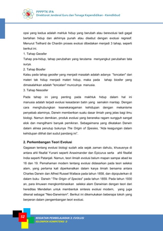 PPPPTK IPA
Direktorat Jenderal Guru dan Tenaga Kependidikan - Kemdikbud
KEGIATAN PEMBELAJARAN 3: EVOLUSI
KELOMPOK KOMPETENSI D
52
opsi yang kedua adalah mahluk hidup yang berubah atau berevolusi tadi gagal
bertahan hidup dan akhirnya punah atau disebut dengan evolusi regresif.
Menurut Teilhard de Chardin proses evolusi dibedakan menjadi 3 tahap, seperti
berikut ini.
1. Tahap Geosfer
Tahap pra-hidup, tahap perubahan yang terutama menyangkut perubahan tata
surya.
2. Tahap Biosfer
Kalau pada tahap geosfer yang menjadi masalah adalah adanya "loncatan" dari
materi tak hidup menjadi materi hidup, maka pada tahap biosfer yang
dimasalahkan adalah "loncatan" munculnya manusia.
3. Tahap Nesosfer
Pada tahap ini yang penting pada makhluk hidup dalam hal ini
manusia adalah terjadi evolusi kesadaran batin yang semakin mantap. Dengan
cara menghubungkan keanekaragaman kehidupan dengan mekanisme
penyebab alaminya, Darwin memberikan suatu dasar ilmiah yang jelas bagi ilmu
biologi. Namun demikian, produk evolusi yang beraneka ragam sungguh sangat
elok dan mengilhami banyak pemikiran. Sebagaimana yang dikatakan Darwin
dalam alinea penutup bukunya The Origin of Spesies, “Ada keagungan dalam
kehidupan dilihat dari sudut pandang ini”.
2. Perkembangan Teori Evolusi
Gagasan tentang evolusi biologi sudah ada sejak zaman dahulu, khususnya di
antara ahli filsafat Yunani seperti Anaximander dan Epicurus serta ahli filsafat
India seperti Patanjali. Namun, teori ilmiah evolusi belum mapan sampai abad ke
18 dan 19. Pemahaman modern tentang evolusi didasarkan pada teori seleksi
alam, yang pertama kali diperkenalkan dalam karya ilmiah bersama antara
Charles Darwin dan Alfred Russel Wallace pada tahun 1858, dan dipopulerkan di
dalam buku Darwin “The Origin of Species” pada tahun 1859. Pada tahun 1930
an, para ilmuwan mengkombinasikan seleksi alam Darwinian dengan teori dari
hereditas Mendelian untuk membentuk sintesis evolusi modern, yang juga
dikenal sebagai "Neo-Darwinism". Berikut ini dikemukakan beberapa tokoh yang
berperan dalam pengembangan teori evolusi.
 