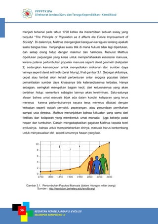 PPPPTK IPA
Direktorat Jenderal Guru dan Tenaga Kependidikan - Kemdikbud
KEGIATAN PEMBELAJARAN 3: EVOLUSI
KELOMPOK KOMPETENSI D
56
menjadi terkenal pada tahun 1798 ketika dia menerbitkan sebuah essay yang
berjudul "The Principle of Population as it affects the Future Improvement of
Society". Di dalamnya, Malthus mengangkat keraguan-keraguan tentang apakah
suatu bangsa bisa menjangkau suatu titik di mana hukum tidak lagi diperlukan,
dan setiap orang hidup dengan makmur dan harmonis. Menurut Malthus
diperlukan perjuangan yang keras untuk mempertahankan eksistensi manusia,
karena potensi pertumbuhan populasi manusia seperti deret geometri (kelipatan
2) sedangkan kemampuan untuk menyediakan makanan dan sumber daya
lainnya seperti deret aritmetik (deret hitung), lihat gambar 3.1. Sebagai akibatnya,
cepat atau lambat akan terjadi perbenturan antar anggota populasi dalam
pemanfaatan sumber daya khususnya bila ketersediaannya terbatas. Hanya
sebagian, seringkali merupakan bagian kecil, dari keturunannya yang akan
bertahan hidup: sementara sebagian lainnya akan tereliminasi. Satu-satunya
alasan bahwa umat manusia tidak ada dalam kondisi kelaparan yang terus
menerus karena pertumbuhannya secara terus menerus dibatasi dengan
kekuatan seperti wabah penyakit, peperangan, atau penundaan pernikahan
sampai usia dewasa. Malthus menunjukkan bahwa kekuatan yang sama dari
fertilitas dan kelaparan yang membentuk umat manusia juga bekerja pada
hewan dan tumbuhan. Darwin mengadaptasikan gagasan Malthus kepada teori
evolusinya, bahwa untuk mempertahankan dirinya, manusia harus berkembang
untuk menyesuaikan diri seperti umumnya hewan yang lain.
Gambar 3.1. Pertumbuhan Populasi Manusia (dalam hitungan miliar orang)
Sumber : http://evolution.berkeley.edu/evolibrary/
 