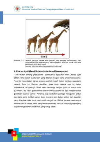 PPPPTK IPA
Direktorat Jenderal Guru dan Tenaga Kependidikan - Kemdikbud
KEGIATAN PEMBELAJARAN 3: EVOLUSI
KELOMPOK KOMPETENSI D
58
Gambar 3.2. Lamarck percaya bahwa leher jerapah yang panjang berkembang dari
generasi-generasi jerapah yang memanjangkan lehernya untuk mencapai
daun-daun yang lebih tinggi
(sumber: http://evolution.berkeley.edu/evolibrary/)
f. Charles Lyell (Teori Uniformitarianisme/Keseragaman)
Teori Hutton tentang gradualisme selanjutnya dipadukan oleh Charles Lyell
(1797-1875) dalam suatu teori yang dikenal dengan nama Uniformitarianisme.
Teori ini menyatakan bahwa proses geologis masih belum berubah sepanjang
sejarah Bumi ini. Dengan demikian, gaya yang bekerja saat ini dalam
membentuk ciri geologis Bumi sama besarnya dengan gaya di masa silam
(Gambar 3.3). Teori gradualisme dan uniformitarianisme ini juga menjadi dasar
pemikiran evolusi Darwin. Pertama, jika perubahan geologis merupakan akibat
dari kerja yang lambat namun terus menerus dan bukan akibat dari kejadian
yang tiba-tiba maka bumi pasti sudah sangat tua. Kedua, proses yang sangat
lambat namun sangat halus yang bertahan selama periode yang sangat panjang
dapat menyebabkan perubahan yang cukup besar.
 