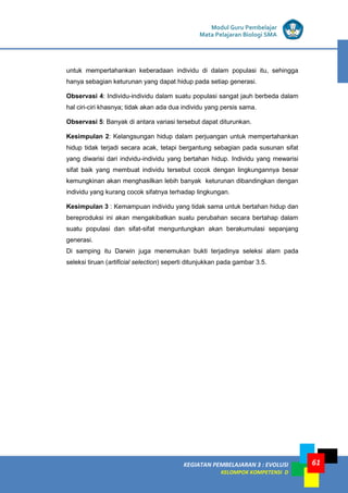 KEGIATAN PEMBELAJARAN 3 : EVOLUSI
KELOMPOK KOMPETENSI D
Modul Guru Pembelajar
Mata Pelajaran Biologi SMA
61
untuk mempertahankan keberadaan individu di dalam populasi itu, sehingga
hanya sebagian keturunan yang dapat hidup pada setiap generasi.
Observasi 4: Individu-individu dalam suatu populasi sangat jauh berbeda dalam
hal ciri-ciri khasnya; tidak akan ada dua individu yang persis sama.
Observasi 5: Banyak di antara variasi tersebut dapat diturunkan.
Kesimpulan 2: Kelangsungan hidup dalam perjuangan untuk mempertahankan
hidup tidak terjadi secara acak, tetapi bergantung sebagian pada susunan sifat
yang diwarisi dari indvidu-individu yang bertahan hidup. Individu yang mewarisi
sifat baik yang membuat individu tersebut cocok dengan lingkungannya besar
kemungkinan akan menghasilkan lebih banyak keturunan dibandingkan dengan
individu yang kurang cocok sifatnya terhadap lingkungan.
Kesimpulan 3 : Kemampuan individu yang tidak sama untuk bertahan hidup dan
bereproduksi ini akan mengakibatkan suatu perubahan secara bertahap dalam
suatu populasi dan sifat-sifat menguntungkan akan berakumulasi sepanjang
generasi.
Di samping itu Darwin juga menemukan bukti terjadinya seleksi alam pada
seleksi tiruan (artificial selection) seperti ditunjukkan pada gambar 3.5.
 