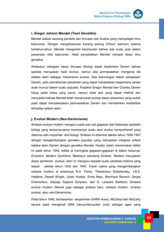 KEGIATAN PEMBELAJARAN 3 : EVOLUSI
KELOMPOK KOMPETENSI D
Modul Guru Pembelajar
Mata Pelajaran Biologi SMA
63
i. Gregor Johann Mendel (Teori Genetika)
Mendel adalah seorang pendeta dan ilmuwan dari Austria yang mempelajari ilmu
keturunan. Dengan mengobservasi kacang polong (Pisum sativum) selama
bertahun-tahun, Mendel mengambil kesimpulan bahwa ada suatu pola dalam
pewarisan sifat keturunan. Hasil penyelidikan Mendel menjadi dasar ilmu
genetika.
Walaupun sebagian besar ilmuwan Biologi dapat diyakinkan Darwin bahwa
spesies merupakan hasil evolusi, namun ada permasalahan mengenai ide
seleksi alam sebagai mekanisme evolusi. Ada kekurangan dalam penjelasan
Darwin, yaitu pemahaman pewarisan yang dapat menjelaskan bagaimana variasi
acak muncul dalam suatu populasi. Padahal Gregor Mendel dan Charles Darwin
hidup pada masa yang sama, namun tidak ada yang dapat melihat dan
menyadari bahwa Mendel telah menemukan prinsip dasar pewarisan yang sudah
pasti dapat menyelesaikan permasalahan Darwin dan memberikan kredibilitas
terhadap seleksi alam.
j. Evolusi Modern (Neo-Darwinisme)
Sintesis evolusi modern mengacu pada satu set gagasan dari beberapa spesialis
biologi yang bersama-sama membentuk suatu teori evolus komprehensif yang
diterima oleh mayoritas ahli biologi. Sintesis ini dibentuk sekitar tahun 1936-1947
dengan mengembangkan genetika populasi yang merupakan integrasi antara
seleksi alam Darwin dengan genetika Mendel. Huxley Julian menemukan istilah
ini pada tahun 1942, ketika ia meringkas gagasan-gagasan di dalam bukunya,
Evolution: Modern Synthesis. Meskipun sekarang Sintesis Modern merupakan
dasar pemikiran evolusi, teori ini mengacu kepada suatu peristiwa historis yang
terjadi sekitar tahun 1930 dan 1940. Tokoh utama yang mengembangkan
sintesis modern di antaranya R.A. Fisher, Theodosius Dobzhansky, J.B.S.
Haldane, Sewall Wright, Julian Huxley, Ernst Mayr, Bernhard Rensch, Sergei
Chetverikov, George Gaylord Simpson, dan G. Ledyard Stebbins. Sintesis
evolusi modern dikenal juga sebagai sintesis baru, sintesis modern, sintesis
evolusi, atau neo-Darwinisme.
Pada tahun 1940, berdasarkan eksperimen Griffith Avery, McCleod dan McCarty
secara pasti mengenali DNA (deoxyribonucleic acid) sebagai agen yang
 