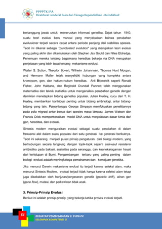 PPPPTK IPA
Direktorat Jenderal Guru dan Tenaga Kependidikan - Kemdikbud
KEGIATAN PEMBELAJARAN 3: EVOLUSI
KELOMPOK KOMPETENSI D
64
bertanggung jawab untuk meneruskan informasi genetika. Sejak tahun 1940,
suatu teori evolusi baru muncul yang menyebutkan bahwa perubahan
evolusioner terjadi secara cepat antara periode panjang dari stabilitas spesies.
Teori ini dikenal sebagai "punctuated evolution" yang merupakan teori evolusi
yang paling akhir dan dikemukakan oleh Stephen Jay Gould dan Niles Eldredge.
Penemuan mereka tentang bagaimana hereditas bekerja via DNA merupakan
penjelasan yang lebih tepat tentang mekanisme evolusi.
Walter S. Sutton, Theodor Boveri, Wilhelm Johannsen, Thomas Hunt Morgan,
and Hermann Muller telah menyelidiki hubungan yang kompleks antara
kromosom, gen, dan hukum-hukum hereditas. Ahli Biometrik seperti Ronald
Fisher, John Haldane, dan Reginald Crundall Punnett telah menggunakan
matematika dan teknik statistika untuk menganalisis perubahan genetik dengan
demikian menetapkan bidang genetika populasi. Julian Huxley, cucu dari T. H.
Huxley, memberikan kontribusi penting untuk bidang embriologi, antar bidang-
bidang yang lain. Paleontologis George Simpson memfokuskan penelitiannya
pada pola migrasi antar benua dari spesies masa lampau. James Watson dan
Francis Crick memperkenalkan model DNA untuk menjelaskan dasar kimia dari
gen, hereditas, dan evolusi.
Sintesis modern menguraikan evolusi sebagai suatu perubahan di dalam
frekuensi alel dalam suatu populasi dari satu generasi ke generasi berikutnya.
Teori ini sekarang menjadi pusat prinsip pengaturan dari biologi modern, yang
berhubungan secara langsung dengan topik-topik seperti asal-usul resistensi
antibiotika pada bakteri, sosialitas pada serangga, dan keanekaragaman hayati
dari kehidupan di Bumi. Pengembangan terbaru yang paling penting dalam
biologi evolusi adalah meningkatnya pemahaman dan kemajuan genetika.
Jika menurut Darwin mekanisme evolusi itu terjadi karena seleksi alam, maka
menurut Sintesis Modern, evolusi terjadi tidak hanya karena seleksi alam tetapi
juga disebabkan oleh hanjutan/pergeseran genetik (genetic drift), aliran gen
(gene flow), mutasi, dan perkawinan tidak acak.
3. Prinsip-Prinsip Evolusi
Berikut ini adalah prinsip-prinsip yang bekerja ketika proses evolusi terjadi.
 