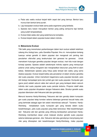 KEGIATAN PEMBELAJARAN 3 : EVOLUSI
KELOMPOK KOMPETENSI D
Modul Guru Pembelajar
Mata Pelajaran Biologi SMA
65
a. Pada satu waktu evolusi terjadi lebih cepat dari yang lainnya. Bentuk baru
muncul dan bentuk lama punah.
b. Laju kecepatan evolusi tidak sama pada organisme yang berbeda.
c. Spesies baru bukan merupakan bentuk yang paling sempurna tapi bentuk
yang sudah terspesialisasi.
d. Evolusi tidak selalu dari yang sederhana ke kompleks.
e. Evolusi terjadi dalam populasi bukan dalam individu.
4. Mekanisme Evolusi
Titik balik yang menentukan perkembangan dalam teori evolusi adalah kelahiran
cabang ilmu biologi baru, yaitu Genetika Populasi. Ilmu ini menunjukkan tentang
luasnya variasi genetik di dalam populasi dan mengenali arti penting dari
perubahan sifat-sifat yang terakumulasi dari generasi ke generasi. Untuk
memahami hubungan genetika populasi dengan evolusi, mari kita mulai dengan
konsep spesies. Spesies adalah sekelompok individu sejenis yang mempunyai
potensi untuk saling mengawini dan menghasilkan keturunan yang fertil di alam
bebas. Sekelompok spesies yang hidup pada tempat dan waktu yang sama
disebut populasi. Evolusi terjadi ketika ada perubahan di dalam struktur genetika
dari suatu populasi. Untuk memahami bagaimana suatu populasi berubah, para
ahli biologi mempelajari jenis dan jumlah gen dari suatu populasi. Kumpulan gen
(gene pool) adalah seluruh alela dari seluruh gen yang terdapat dalam seluruh
individu dari suatu populasi pada suatu periode tertentu. Proporsi relatif alela
dalam suatu populasi dinyatakan dengan frekwensi alela. Struktur genetik suatu
populasi ditentukan oleh frekuensi alel dan genotipnya.
Menurut teorema Hardy-Weinberg ”frekuensi alel dan genotip dalam kumpulan
gen suatu populasi tetap konstan selama beberapa generasi kecuali kalau ada
yang bertindak sebagai agen lain selain rekombinasi seksual”. Teorema Hardy-
Weinberg menjelaskan suatu kumpulan gen yang berada dalam suatu
kesetimbangan, yaitu suatu populasi yang tidak berevolusi. Nilai kesetimbangan
dari frekuensi alel dan genotip yang dihitung berdasarkan persamaan Hardy-
Weinberg memberikan dasar untuk melacak struktur genetik suatu populasi
selama beberapa generasi. Jika frekuensi alel atau genotipnya menyimpang dari
nilai yang diharapkan dari kesetimbangan Hardy-Weinberg, maka populasi
 