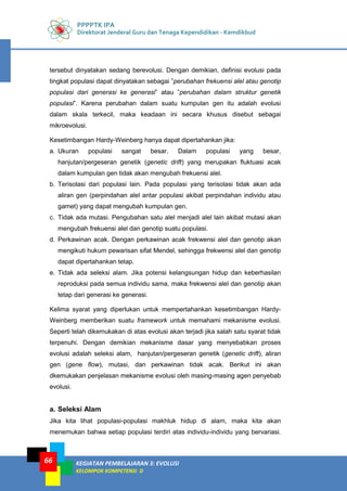 PPPPTK IPA
Direktorat Jenderal Guru dan Tenaga Kependidikan - Kemdikbud
KEGIATAN PEMBELAJARAN 3: EVOLUSI
KELOMPOK KOMPETENSI D
66
tersebut dinyatakan sedang berevolusi. Dengan demikian, definisi evolusi pada
tingkat populasi dapat dinyatakan sebagai ”perubahan frekuensi alel atau genotip
populasi dari generasi ke generasi” atau ”perubahan dalam struktur genetik
populasi”. Karena perubahan dalam suatu kumpulan gen itu adalah evolusi
dalam skala terkecil, maka keadaan ini secara khusus disebut sebagai
mikroevolusi.
Kesetimbangan Hardy-Weinberg hanya dapat dipertahankan jika:
a. Ukuran populasi sangat besar. Dalam populasi yang besar,
hanjutan/pergeseran genetik (genetic drift) yang merupakan fluktuasi acak
dalam kumpulan gen tidak akan mengubah frekuensi alel.
b. Terisolasi dari populasi lain. Pada populasi yang terisolasi tidak akan ada
aliran gen (perpindahan alel antar populasi akibat perpindahan individu atau
gamet) yang dapat mengubah kumpulan gen.
c. Tidak ada mutasi. Pengubahan satu alel menjadi alel lain akibat mutasi akan
mengubah frekuensi alel dan genotip suatu populasi.
d. Perkawinan acak. Dengan perkawinan acak frekwensi alel dan genotip akan
mengikuti hukum pewarisan sifat Mendel, sehingga frekwensi alel dan genotip
dapat dipertahankan tetap.
e. Tidak ada seleksi alam. Jika potensi kelangsungan hidup dan keberhasilan
reproduksi pada semua individu sama, maka frekwensi alel dan genotip akan
tetap dari generasi ke generasi.
Kelima syarat yang diperlukan untuk mempertahankan kesetimbangan Hardy-
Weinberg memberikan suatu framework untuk memahami mekanisme evolusi.
Seperti telah dikemukakan di atas evolusi akan terjadi jika salah satu syarat tidak
terpenuhi. Dengan demikian mekanisme dasar yang menyebabkan proses
evolusi adalah seleksi alam, hanjutan/pergeseran genetik (genetic drift), aliran
gen (gene flow), mutasi, dan perkawinan tidak acak. Berikut ini akan
dkemukakan penjelasan mekanisme evolusi oleh masing-masing agen penyebab
evolusi.
a. Seleksi Alam
Jika kita lihat populasi-populasi makhluk hidup di alam, maka kita akan
menemukan bahwa setiap populasi terdiri atas individu-individu yang bervariasi.
 