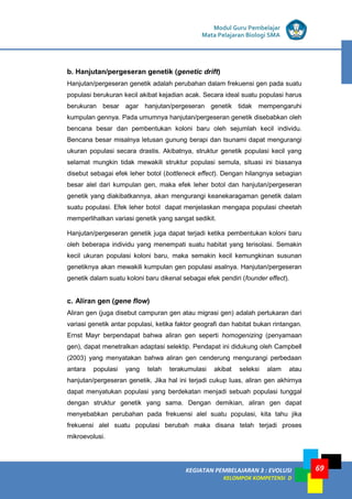 KEGIATAN PEMBELAJARAN 3 : EVOLUSI
KELOMPOK KOMPETENSI D
Modul Guru Pembelajar
Mata Pelajaran Biologi SMA
69
b. Hanjutan/pergeseran genetik (genetic drift)
Hanjutan/pergeseran genetik adalah perubahan dalam frekuensi gen pada suatu
populasi berukuran kecil akibat kejadian acak. Secara ideal suatu populasi harus
berukuran besar agar hanjutan/pergeseran genetik tidak mempengaruhi
kumpulan gennya. Pada umumnya hanjutan/pergeseran genetik disebabkan oleh
bencana besar dan pembentukan koloni baru oleh sejumlah kecil individu.
Bencana besar misalnya letusan gunung berapi dan tsunami dapat mengurangi
ukuran populasi secara drastis. Akibatnya, struktur genetik populasi kecil yang
selamat mungkin tidak mewakili struktur populasi semula, situasi ini biasanya
disebut sebagai efek leher botol (bottleneck effect). Dengan hilangnya sebagian
besar alel dari kumpulan gen, maka efek leher botol dan hanjutan/pergeseran
genetik yang diakibatkannya, akan mengurangi keanekaragaman genetik dalam
suatu populasi. Efek leher botol dapat menjelaskan mengapa populasi cheetah
memperlihatkan variasi genetik yang sangat sedikit.
Hanjutan/pergeseran genetik juga dapat terjadi ketika pembentukan koloni baru
oleh beberapa individu yang menempati suatu habitat yang terisolasi. Semakin
kecil ukuran populasi koloni baru, maka semakin kecil kemungkinan susunan
genetiknya akan mewakili kumpulan gen populasi asalnya. Hanjutan/pergeseran
genetik dalam suatu koloni baru dikenal sebagai efek pendiri (founder effect).
c. Aliran gen (gene flow)
Aliran gen (juga disebut campuran gen atau migrasi gen) adalah pertukaran dari
variasi genetik antar populasi, ketika faktor geografi dan habitat bukan rintangan.
Ernst Mayr berpendapat bahwa aliran gen seperti homogenizing (penyamaan
gen), dapat menetralkan adaptasi selektip. Pendapat ini didukung oleh Campbell
(2003) yang menyatakan bahwa aliran gen cenderung mengurangi perbedaan
antara populasi yang telah terakumulasi akibat seleksi alam atau
hanjutan/pergeseran genetik. Jika hal ini terjadi cukup luas, aliran gen akhirnya
dapat menyatukan populasi yang berdekatan menjadi sebuah populasi tunggal
dengan struktur genetik yang sama. Dengan demikian, aliran gen dapat
menyebabkan perubahan pada frekuensi alel suatu populasi, kita tahu jika
frekuensi alel suatu populasi berubah maka disana telah terjadi proses
mikroevolusi.
 