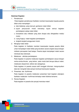 4
PPPPTK IPA
Direktorat Jenderal Guru dan Tenaga Kependidikan - Kemdikbud
PENDAHULUAN
KELOMPOK KOMPETENSI D
Deskripsi Kegiatan
1. Pendahuluan
Pada kegiatan pendahuluan fasilitator memberi kesempatan kepada peserta
diklat untuk mempelajari :
a. latar belakang yang memuat gambaran materi diklat.
b. tujuan penyusunan modul mencakup tujuan semua kegiatan
pembelajaran setiap materi diklat.
c. kompetensi atau indikator yang akan dicapai atau ditingkatkan melalui
modul.
d. ruang lingkup materi kegiatan pembelajaran.
e. langkah-langkah penggunaan modul.
2. Mengkaji materi diklat
Pada kegiatan ini fasilitator memberi kesempatan kepada peserta diklat
untuk mempelajari materi diklat yang diuraikan secara singkat sesuai dengan
indikator pencapaian hasil belajar. Peserta dapat mempelajari materi secara
individual atau kelompok.
3. Melakukan aktivitas pembelajaran
Pada kegiatan ini peserta melakukan kegiatan pembelajaran sesuai dengan
rambu-rambu/intruksi yang tertera pada modul baik berupa diskusi materi,
melakukan eksperimen, latihan dan sebagainya.
Pada kegiatan ini peserta secara aktif menggali informasi, mengumpulkan
data dan mengolah data sampai membuat kesimpulan kegiatan
4. Presentasi dan Konfirmasi
Pada kegiatan ini peserta melakukan presentasi hasil kegiatan edangkan
fasilitator melakukan konfirmasi terhadap materi dibahas bersama.
5. Review Kegiatan
Pada kegiatan ini peserta dan penyaji mereview materi.
 