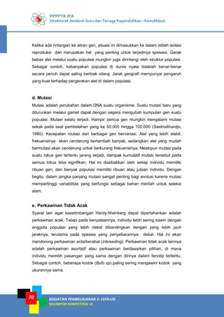 PPPPTK IPA
Direktorat Jenderal Guru dan Tenaga Kependidikan - Kemdikbud
KEGIATAN PEMBELAJARAN 3: EVOLUSI
KELOMPOK KOMPETENSI D
70
Ketika ada rintangan ke aliran gen, situasi ini dimasukkan ke dalam istilah isolasi
reproduksi dan merupakan hal yang penting untuk terjadinya spesiasi. Gerak
bebas alel melalui suatu populasi mungkin juga dirintangi oleh struktur populasi.
Sebagai contoh, kebanyakan populasi di dunia nyata tidaklah benar-benar
secara penuh dapat saling berbiak silang. Jarak geografi mempunyai pengaruh
yang kuat terhadap pergerakan alel di dalam populasi.
d. Mutasi
Mutasi adalah perubahan dalam DNA suatu organisme. Suatu mutasi baru yang
diturunkan melalui gamet dapat dengan segera mengubah kumpulan gen suatu
populasi. Mutasi selalu terjadi. Hampir semua gen mungkin mengalami mutasi
sekali pada saat pembelahan yang ke 50.000 hingga 100.000 (Sastrodihardjo,
1980). Kecepatan mutasi dari berbagai gen bervariasi. Alel yang lebih stabil,
frekuensinya akan cenderung bertambah banyak, sedangkan alel yang mudah
bermutasi akan cenderung untuk berkurang frekuensinya. Meskipun mutasi pada
suatu lokus gen tertentu jarang terjadi, dampak kumulatif mutasi tersebut pada
semua lokus bisa signifikan. Hal ini disebabkan oleh setiap individu memiliki
ribuan gen, dan banyak populasi memiliki ribuan atau jutaan individu. Dengan
begitu, dalam jangka panjang mutasi sangat penting bagi evolusi karena mutasi
mempertinggi variabilitas yang berfungsi sebagai bahan mentah untuk seleksi
alam.
e. Perkawinan Tidak Acak
Syarat lain agar kesetimbangan Hardy-Weinberg dapat dipertahankan adalah
perkawinan acak. Tetapi pada kenyataannya, individu lebih sering kawin dengan
anggota populasi yang lebih dekat dibandingkan dengan yang lebih jauh
jaraknya, terutama pada spesies yang penyebarannya dekat. Hal ini akan
mendorong perkawinan antarkerabat (inbreeding). Perkawinan tidak acak lainnya
adalah perkawinan asortatif atau perkawinan berdasarkan pilihan, di mana
individu memilih pasangan yang sama dengan dirinya dalam fenotip tertentu.
Sebagai contoh, beberapa kodok (Bufo sp) paling sering mengawini kodok yang
ukurannya sama.
 