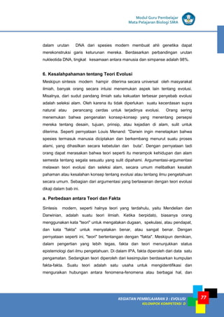 KEGIATAN PEMBELAJARAN 3 : EVOLUSI
KELOMPOK KOMPETENSI D
Modul Guru Pembelajar
Mata Pelajaran Biologi SMA
77
dalam urutan DNA dari spesies modern membuat ahli genetika dapat
merekonstruksi garis keturunan mereka. Berdasarkan perbandingan urutan
nukleotida DNA, tingkat kesamaan antara manusia dan simpanse adalah 98%.
6. Kesalahpahaman tentang Teori Evolusi
Meskipun sintesis modern hampir diterima secara universal oleh masyarakat
ilmiah, banyak orang secara intuisi menemukan aspek lain tentang evolusi.
Misalnya, dari sudut pandang ilmiah satu kekuatan terbesar penyebab evolusi
adalah seleksi alam. Oleh karena itu tidak diperlukan suatu kecerdasan supra
natural atau perancang cerdas untuk terjadinya evolusi. Orang sering
menemukan bahwa pengenalan konsep-konsep yang menentang persepsi
mereka tentang desain, tujuan, prinsip, atau kejadian di alam, sulit untuk
diterima. Seperti pernyataan Louis Menand: "Darwin ingin menetapkan bahwa
spesies termasuk manusia diciptakan dan berkembang menurut suatu proses
alami, yang dihasilkan secara kebetulan dan buta”. Dengan pernyataan tadi
orang dapat merasakan bahwa teori seperti itu merampok kehidupan dan alam
semesta tentang segala sesuatu yang sulit dipahami. Argumentasi-argumentasi
melawan teori evolusi dan seleksi alam, secara umum melibatkan kesalah
pahaman atau kesalahan konsep tentang evolusi atau tentang ilmu pengetahuan
secara umum. Sebagian dari argumentasi yang berlawanan dengan teori evolusi
dikaji dalam bab ini.
a. Perbedaan antara Teori dan Fakta
Sintesis modern, seperti halnya teori yang terdahulu, yaitu Mendelian dan
Darwinian, adalah suatu teori ilmiah. Ketika berpidato, biasanya orang
menggunakan kata "teori" untuk mengatakan dugaan, spekulasi, atau pendapat,
dan kata "fakta" untuk menyatakan benar, atau sangat benar. Dengan
pernyataan seperti ini, "teori" bertentangan dengan "fakta". Meskipun demikian,
dalam pengertian yang lebih tegas, fakta dan teori menunjukkan status
epistemologi dari ilmu pengetahuan. Di dalam IPA, fakta diperoleh dari data satu
pengamatan. Sedangkan teori diperoleh dari kesimpulan berdasarkan kumpulan
fakta-fakta. Suatu teori adalah satu usaha untuk mengidentifikasi dan
menguraikan hubungan antara fenomena-fenomena atau berbagai hal, dan
 