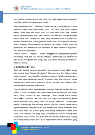 PPPPTK IPA
Direktorat Jenderal Guru dan Tenaga Kependidikan - Kemdikbud
KEGIATAN PEMBELAJARAN 3: EVOLUSI
KELOMPOK KOMPETENSI D
78
menghasilkan prediksi-prediksi yang dapat diuji melalui eksperimen-eksperimen
yang dikendalikan, atau pengamatan empiris.
Dalam pengertian ilmiah, "fakta-fakta" adalah apa yang diusahakan teori untuk
dijelaskan. Maka, untuk para ilmuwan "teori" dan "fakta" tidak berdiri sebagai
oposisi, tetapi lebih ada dalam suatu hubungan yang timbal balik; sebagai
contoh, yang merupakan suatu fakta: bahwa buah apel akan jatuh ke Bumi jika
berada pada suatu cabang dan "teori" yang menjelaskan hal ini adalah teori
gravitasi. Demikian juga, variasi genetika, seleksi alam, dan tanggapan terhadap
seleksi (misalnya dalam domestikasi tumbuhan dan hewan) adalah fakta, dan
generalisasi atau ekstrapolasi dari fenomena ini, serta penjelasan bagi fakta-
fakta ini adalah "teori evolusi".
Sintesis evolusi modern sudah menggantikan penjelasan-penjelasan
sebelumnya untuk asal-usul spesies termasuk Lamarckisme, dan sekarang ini
teori evolusi merupakan teori yang paling kuat dalam menjelaskan fenomena-
fenomena biologi.
b. Evolusi dan Devolusi
Salah satu kesalah pahaman yang paling umum tentang evolusi adalah bahwa
satu spesies dapat "sangat ditingkatkan" dibanding yang lain, bahwa evolusi
adalah kemajuan yang diperlukan dan atau mendorong pada kompleksitas yang
lebih besar atau sebaliknya (devolusi). Padahal evolusi tidak menjamin bahwa
generasi yang akan datang akan lebih cerdas, komplek, atau moralnya lebih
pantas dibanding generasi sebelumnya.
Tuntutan bahwa evolusi mengakibatkan kemajuan bukanlah bagian dari teori
evolusi modern; itu berasal dari sistem kepercayaan sebelumnya yang terjadi
waktu Darwin memikirkan teori evolusinya. Dalam banyak kasus evolusi
menunjukkan "kemajuan" ke arah yang lebih tinggi kompleksitasnya, ketika
bentuk kehidupan yang paling awal dan sangat sederhana dibandingkan
dengan spesies yang ada sekarang. Namun, tidak ada jaminan bahwa semua
organisme tertentu yang ada hari ini akan menjadi lebih cerdas, lebih rumit, lebih
besar, atau lebih kuat di masa yang akan datang. Sebenarnya, seleksi alam
hanya akan memilih sifat yang maju (kompleks) jika hal itu meningkatkan
kesempatan untuk survival, yaitu suatu kemampuan untuk hidup cukup panjang
untuk memperbanyak keturunan kepada kedewasaan seksual. Mekanisme yang
 