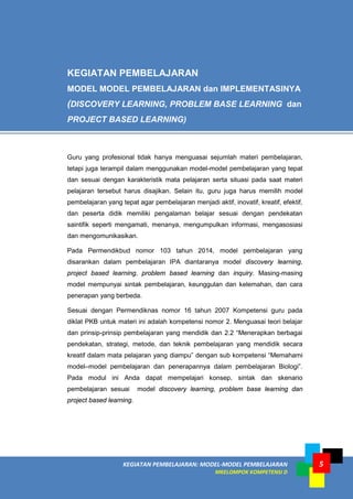 KEGIATAN PEMBELAJARAN: MODEL-MODEL PEMBELAJARAN
MKELOMPOK KOMPETENSI D
5
Guru yang profesional tidak hanya menguasai sejumlah materi pembelajaran,
tetapi juga terampil dalam menggunakan model-model pembelajaran yang tepat
dan sesuai dengan karakteristik mata pelajaran serta situasi pada saat materi
pelajaran tersebut harus disajikan. Selain itu, guru juga harus memilih model
pembelajaran yang tepat agar pembelajaran menjadi aktif, inovatif, kreatif, efektif,
dan peserta didik memiliki pengalaman belajar sesuai dengan pendekatan
saintifik seperti mengamati, menanya, mengumpulkan informasi, mengasosiasi
dan mengomunikasikan.
Pada Permendikbud nomor 103 tahun 2014, model pembelajaran yang
disarankan dalam pembelajaran IPA diantaranya model discovery learning,
project based learning, problem based learning dan inquiry. Masing-masing
model mempunyai sintak pembelajaran, keunggulan dan kelemahan, dan cara
penerapan yang berbeda.
Sesuai dengan Permendiknas nomor 16 tahun 2007 Kompetensi guru pada
diklat PKB untuk materi ini adalah kompetensi nomor 2. Menguasai teori belajar
dan prinsip-prinsip pembelajaran yang mendidik dan 2.2 “Menerapkan berbagai
pendekatan, strategi, metode, dan teknik pembelajaran yang mendidik secara
kreatif dalam mata pelajaran yang diampu” dengan sub kompetensi “Memahami
model–model pembelajaran dan penerapannya dalam pembelajaran Biologi”.
Pada modul ini Anda dapat mempelajari konsep, sintak dan skenario
pembelajaran sesuai model discovery learning, problem base learning dan
project based learning.
KEGIATAN PEMBELAJARAN
MODEL MODEL PEMBELAJARAN dan IMPLEMENTASINYA
(DISCOVERY LEARNING, PROBLEM BASE LEARNING dan
PROJECT BASED LEARNING)
 
