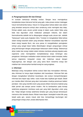 PPPPTK IPA
Direktorat Jenderal Guru dan Tenaga Kependidikan - Kemdikbud
KEGIATAN PEMBELAJARAN 3: EVOLUSI
KELOMPOK KOMPETENSI D
80
d. Pengorganisasian Diri dan Entropi
Ini tuntutan berikutnya terhadap evolusi. Dengan terus meningkatnya
kompleksitas tanpa intervensi hal-hal yang gaib, maka proses evolusi melanggar
hukum termodinamika kedua. Hukum ini mengusulkan bahwa dalam satu sistem
yang terisolasi sempurna entropi akan cenderung untuk meningkat atau tetap.
Entropi adalah suatu ukuran jumlah energi di dalam suatu sistem fisika yang
tidak bisa digunakan untuk melakukan pekerjaan mekanis, dan dalam
thermodinamika statistik hal itu dibayangkan sebagai suatu ukuran dari statistik
"kekacauan" pada suatu tingkatan mikro. Tuntutan ini mengabaikan fakta bahwa
sistem biologi bukanlah sistem yang terisolasi. Matahari menyediakan sejumlah
besar energi kepada Bumi, dan arus panas ini mengakibatkan peningkatan
entropi yang sangat besar ketika dibandingkan dengan pengurangan entropi
yang berhubungan dengan pengurangan kekacauan sistem biologi. Sebenarnya
aliran materi dan energi melalui sistem terbuka membuka peluang kepada suatu
organisme untuk meningkatkan kompleksitasnya tanpa bimbingan atau
pengaturan. Kehidupan melibatkan sistem terbuka bukan sistem terisolasi, ketika
semua organisme mengubah energi dan materinya sesuai dengan
lingkungannya, dan dengan cara yang sama Bumi menerima energi dari
matahari dan memancarkan kembali energi ke ruang angkasa.
e. Informasi
Beberapa orang menyatakan bahwa evolusi tidak bisa menciptakan informasi,
atau informasi itu hanya dapat diciptakan oleh kecerdasan. Informasi fisik ada
dengan mengabaikan kehadiran kecerdasan, dan evolusi mempertimbangkan
informasi baru kapan saja, ketika suatu mutasi atau duplikasi gen terjadi. Sekali
pun mereka diberi informasi yang akan memuaskan misalnya penemuan bakteri
pemakan nilon yang memiliki enzim yang secara efisien mencerna material yang
tidak pernah ada sampai zaman modern. Hal itu berdasarkan pada konsep
sederhana pergeseran membaca suatu gen yang telah digunakan untuk yang
lain. Tetapi dengan konsep sederhana tersebut gen yang berupa kemampuan
mencerna nilon tersedia disana. Mutasi masa depan, barangkali mutasi titik yang
terjadi pada gen, secara masuk akal bisa mempertinggi keuntungan dari
pengurangan energi untuk proses dekomposisi nilon.
 