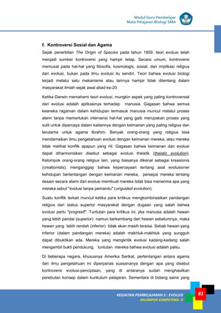 KEGIATAN PEMBELAJARAN 3 : EVOLUSI
KELOMPOK KOMPETENSI D
Modul Guru Pembelajar
Mata Pelajaran Biologi SMA
81
f. Kontroversi Sosial dan Agama
Sejak penerbitan The Origin of Species pada tahun 1859, teori evolusi telah
menjadi sumber kontroversi yang hampir tetap. Secara umum, kontroversi
memusat pada hal-hal yang filosofis, kosmologis, sosial, dan implikasi religius
dari evolusi, bukan pada ilmu evolusi itu sendiri. Teori bahwa evolusi biologi
terjadi melalui satu mekanisme atau lainnya hampir tidak ditentang dalam
masyarakat ilmiah sejak awal abad ke-20.
Ketika Darwin memahami teori evolusi, mungkin aspek yang paling kontroversial
dari evolusi adalah aplikasinya terhadap manusia. Gagasan bahwa semua
keaneka ragaman dalam kehidupan termasuk manusia muncul melalui proses
alami tanpa memerlukan intervensi hal-hal yang gaib merupakan proses yang
sulit untuk dipercaya dalam kaitannya dengan keimanan yang paling religius dan
terutama untuk agama Ibrahim. Banyak orang-orang yang religius bisa
mendamaikan ilmu pengetahuan evolusi dengan keimanan mereka, atau mereka
tidak melihat konflik apapun yang riil. Gagasan bahwa keimanan dan evolusi
dapat diharmoniskan disebut sebagai evolusi theistik (theistic evolution).
Kelompok orang-orang religius lain, yang biasanya dikenal sebagai kreasionis
(creationists), menganggap bahwa kepercayaan tentang asal evolusioner
kehidupan bertentangan dengan keimanan mereka, persepsi mereka tentang
desain secara alami dari evolusi membuat mereka tidak bisa menerima apa yang
mereka sebut "evolusi tanpa pemandu" (unguided evolution).
Suatu konflik terkait muncul ketika para kritikus mengkombinasikan pandangan
religius dari status superior masyarakat dengan dugaan yang salah bahwa
evolusi perlu "progresif". Tuntutan para kritikus ini, jika manusia adalah hewan
yang lebih pandai (superior) namun berkembang dari hewan sebelumnya, maka
hewan yang lebih rendah (inferior) tidak akan masih tersisa. Sebab hewan yang
inferior (dalam pandangan mereka) adalah makhluk-makhluk yang sungguh
dapat dibuktikan ada. Mereka yang mengkritik evolusi kadang-kadang salah
mengambil bukti pendukung, tuntutan mereka bahwa evolusi adalah palsu.
Di beberapa negara, khususnya Amerika Serikat, pertentangan antara agama
dan ilmu pengetahuan ini diperpanas suasananya dengan apa yang disebut
kontroversi evolusi-penciptaan, yang di antaranya sudah menghasilkan
perebutan konsep dalam kurikulum pelajaran. Sementara di bidang sains yang
 