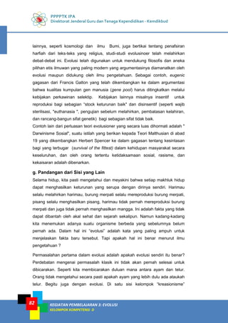 PPPPTK IPA
Direktorat Jenderal Guru dan Tenaga Kependidikan - Kemdikbud
KEGIATAN PEMBELAJARAN 3: EVOLUSI
KELOMPOK KOMPETENSI D
82
lainnya, seperti kosmologi dan ilmu Bumi, juga bertikai tentang penafsiran
harfiah dari teks-teks yang religius, studi-studi evolusinoer telah melahirkan
debat-debat ini. Evolusi telah digunakan untuk mendukung filosofis dan aneka
pilihan etis ilmuwan yang paling modern yang argumentasinya diamanatkan oleh
evolusi maupun didukung oleh ilmu pengetahuan. Sebagai contoh, eugenic
gagasan dari Francis Galton yang telah dikembangkan ke dalam argumentasi
bahwa kualitas kumpulan gen manusia (gene pool) harus ditingkatkan melalui
kebijakan perkawinan selektip. Kebijakan lainnya misalnya insentif untuk
reproduksi bagi sebagian “stock keturunan baik" dan disinsentif (seperti wajib
sterilisasi, "euthanasia ", pengujian sebelum melahirkan, pembatasan kelahiran,
dan rancang-bangun sifat genetik) bagi sebagian sifat tidak baik.
Contoh lain dari perluasan teori evolusioner yang secara luas dihormati adalah "
Darwinisme Sosial", suatu istilah yang berikan kepada Teori Malthusian di abad
19 yang dikembangkan Herbert Spencer ke dalam gagasan tentang kesintasan
bagi yang terbugar (survival of the fittest) dalam kehidupan masyarakat secara
keseluruhan, dan oleh orang tertentu ketidaksamaan sosial, rasisme, dan
kekaisaran adalah dibenarkan.
g. Pandangan dari Sisi yang Lain
Selama hidup, kita pasti mengetahui dan meyakini bahwa setiap makhluk hidup
dapat menghasilkan keturunan yang serupa dengan dirinya sendiri. Harimau
selalu melahirkan harimau, burung merpati selalu mereproduksi burung merpati,
pisang selalu menghasilkan pisang, harimau tidak pernah mereproduksi burung
merpati dan juga tidak pernah menghasilkan mangga. Ini adalah fakta yang tidak
dapat dibantah oleh akal sehat dan sejarah sekalipun. Namun kadang-kadang
kita menemukan adanya suatu organisme berbeda yang sebelumnya belum
pernah ada. Dalam hal ini “evolusi” adalah kata yang paling ampuh untuk
menjelaskan fakta baru tersebut. Tapi apakah hal ini benar menurut ilmu
pengetahuan ?
Permasalahan pertama dalam evolusi adalah apakah evolusi sendiri itu benar?
Perdebatan mengenai permasalah klasik ini tidak akan pernah selesai untuk
dibicarakan. Seperti kita membicarakan duluan mana antara ayam dan telur.
Orang tidak mengetahui secara pasti apakah ayam yang lebih dulu ada ataukah
telur. Begitu juga dengan evolusi. Di satu sisi kelompok “kreasionisme”
 