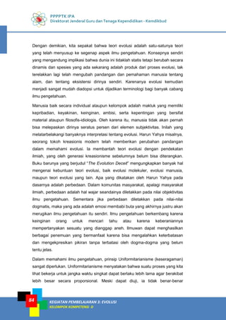 PPPPTK IPA
Direktorat Jenderal Guru dan Tenaga Kependidikan - Kemdikbud
KEGIATAN PEMBELAJARAN 3: EVOLUSI
KELOMPOK KOMPETENSI D
84
Dengan demikian, kita sepakat bahwa teori evolusi adalah satu-satunya teori
yang telah menyusup ke segenap aspek ilmu pengetahuan. Konsepnya sendiri
yang mengandung implikasi bahwa dunia ini tidaklah statis tetapi berubah secara
dinamis dan spesies yang ada sekarang adalah produk dari proses evolusi, tak
terelakkan lagi telah mengubah pandangan dan pemahaman manusia tentang
alam, dan tentang eksistensi dirinya sendiri. Karenanya evolusi kemudian
menjadi sangat mudah diadopsi untuk dijadikan terminologi bagi banyak cabang
ilmu pengetahuan.
Manusia baik secara individual ataupun kelompok adalah makluk yang memiliki
kepribadian, keyakinan, keinginan, ambisi, serta kepentingan yang bersifat
material ataupun filosofis-idiologis. Oleh karena itu, manusia tidak akan pernah
bisa melepaskan dirinya seratus persen dari elemen subjektivitas. Inilah yang
melatarbelakangi banyaknya interpretasi tentang evolusi. Harun Yahya misalnya,
seorang tokoh kreasionis modern telah memberikan perubahan pandangan
dalam memahami evolusi. Ia membantah teori evolusi dengan pendekatan
ilmiah, yang oleh generasi kreasionisme sebelumnya belum bisa diterangkan.
Buku barunya yang berjudul “The Evolution Deceit” mengungkapkan banyak hal
mengenai kebuntuan teori evolusi, baik evolusi molekuler, evolusi manusia,
maupun teori evolusi yang lain. Apa yang dikatakan oleh Harun Yahya pada
dasarnya adalah perbedaan. Dalam komunitas masyarakat, apalagi masyarakat
ilmiah, perbedaan adalah hal wajar seandainya diletakkan pada nilai objektivitas
ilmu pengetahuan. Sementara jika perbedaan diletakkan pada nilai-nilai
dogmatis, maka yang ada adalah emosi membabi buta yang akhirnya justru akan
merugikan ilmu pengetahuan itu sendiri. Ilmu pengetahuan berkembang karena
keinginan orang untuk mencari tahu atau karena keberaniannya
mempertanyakan sesuatu yang dianggap aneh. Ilmuwan dapat menghasilkan
berbagai penemuan yang bermanfaat karena bisa mengalahkan keterbatasan
dan mengekpresikan pikiran tanpa terbatasi oleh dogma-dogma yang belum
tentu jelas.
Dalam memahami ilmu pengetahuan, prinsip Uniformitarianisme (keseragaman)
sangat diperlukan. Uniformitarianisme menyatakan bahwa suatu proses yang kita
lihat bekerja untuk jangka waktu singkat dapat berlaku lebih lama agar berakibat
lebih besar secara proporsional. Meski dapat diuji, ia tidak benar-benar
 