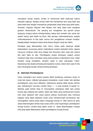 KEGIATAN PEMBELAJARAN 3 : EVOLUSI
KELOMPOK KOMPETENSI D
Modul Guru Pembelajar
Mata Pelajaran Biologi SMA
85
merupakan prinsip empiris, prinsip ini seharusnya lebih dipercaya karena
kekuatan logisnya. Dengan prinsip inilah kita memperluas teori yang telah diuji
pada skala kecil dengan memperluas pengamatan pada skala yang lebih besar.
Gravitasi, misalnya diajukan oleh Newton dari kerja skala kecil mengenai
gerakan benda-benda. Tak seorang pun mengetahui dan pernah secara
langsung menguji bahwa bintang-bintang saling tarik menarik satu sama lain
seperti halnya apel ditarik ke Bumi. Kita percaya uniformitarianisme, apabila
uniformitarianisme ini kita tolak, semua ilmu pengetahuan menjadi mustahil.
Apalagi belajar mengenai evolusi yang terpaut dengan ruang dan waktu.
Pendapat yang dikemukakan oleh Harun Yahya pada dasarnya adalah
kekhawatiran munculnya paham materialisme modern berkedok ilmiah. Agama
menyuruh umatnya untuk terus belajar dari fenomena alam yang ada, karena
dari alam fakta itu ada. Pembelajaran proses kehidupan (seperti evolusi
misalnya) tidak akan membawa orang pada penganut materialisme buta, malah
semakin orang mendalami, semakin sadar ia akan kekuasaan Tuhan.
Seandainya kita skeptis terhadap permasalahan evolusi, belum tentu saat ini kita
bisa menyingkap banyak rahasia tentang kehidupan.
D. Aktivitas Pembelajaran
Untuk memahami teori evolusi peserta diklat hendaknya membaca modul ini
mulai dari tujuan, indikator pencapaian kompetensi, uraian materi, dan aktivitas
pembelajaran yang harus dilakukan. Selanjutnya peserta diklat secara individu
atau berkelompok mencoba Lembar Kerja 1 - 3 yang tersedia di bawah ini.
Aktivitas pada lembar kerja ini menunjukkan pentingnya salah satu proses
evolusi yaitu adaptasi dan seleksi. Salah satu faktor yang membuat teori evolusi
sulit untuk dipahami oleh siswa karena sulitnya menemukan atau membuat
kegiatan yang dapat dilakukan siswa untuk mempermudah pemahaman dan
meningkatkan retensi siswa dalam mengingat konsep ini. Oleh karena itu perlu
sekali dikembangkan lembar kerja siswa (LKS) untuk kepentingan pembelajaran
konsep Evolusi. Lembar kerja dalam modul ini dapat dikembangkan menjadi
LKS yang dapat dilaksanakan dalam pembelajaran konsep Evolusi.
 