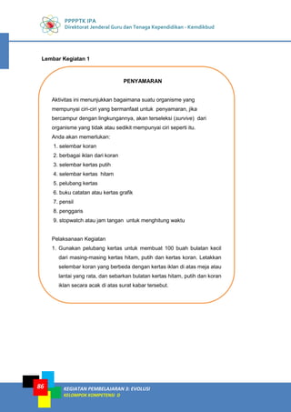 PPPPTK IPA
Direktorat Jenderal Guru dan Tenaga Kependidikan - Kemdikbud
KEGIATAN PEMBELAJARAN 3: EVOLUSI
KELOMPOK KOMPETENSI D
86
Lembar Kegiatan 1
PENYAMARAN
Aktivitas ini menunjukkan bagaimana suatu organisme yang
mempunyai ciri-ciri yang bermanfaat untuk penyamaran, jika
bercampur dengan lingkungannya, akan terseleksi (survive) dari
organisme yang tidak atau sedikit mempunyai ciri seperti itu.
Anda akan memerlukan:
1. selembar koran
2. berbagai iklan dari koran
3. selembar kertas putih
4. selembar kertas hitam
5. pelubang kertas
6. buku catatan atau kertas grafik
7. pensil
8. penggaris
9. stopwatch atau jam tangan untuk menghitung waktu
Pelaksanaan Kegiatan
1. Gunakan pelubang kertas untuk membuat 100 buah bulatan kecil
dari masing-masing kertas hitam, putih dan kertas koran. Letakkan
selembar koran yang berbeda dengan kertas iklan di atas meja atau
lantai yang rata, dan sebarkan bulatan kertas hitam, putih dan koran
iklan secara acak di atas surat kabar tersebut.
 
