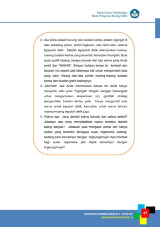 KEGIATAN PEMBELAJARAN 3 : EVOLUSI
KELOMPOK KOMPETENSI D
Modul Guru Pembelajar
Mata Pelajaran Biologi SMA
87
2. Jika Anda adalah burung dan bulatan kertas adalah ngengat di
atas sebatang pohon. Ambil lingkaran, satu demi satu, selama
tigapuluh detik . Setelah tigapuluh detik, kelompokan masing-
masing bulatan kertas yang terambil, kemudian hitunglah. Buat
suatu grafik batang, berapa banyak dari tiap warna yang Anda
ambil dan "MAKAN". Simpan bulatan kertas itu kembali dan
lakukan hal seperti tadi beberapa kali untuk memperoleh data
yang valid. Hitung rata-rata jumlah masing-masing bulatan
kertas dan buatlah grafik batangnya.
3. Alternatif: Jika Anda menemukan bahwa diri Anda hanya
menyerbu satu jenis "ngengat" dengan sengaja (barangkali
untuk mengacaukan eksperimen ini), gantilah strategi
pengambilan bulatan kertas yaitu hanya mengambil satu
warna untuk sepuluh detik, kemudian untuk warna lainnya
masing-masing sepuluh detik juga.
4. Warna apa yang diambil paling banyak dan paling sedikit?
Jelaskan apa yang menyebabkan warna tersebut diambil
paling banyak? Jelaskan pula mengapa warna lain hanya
sedikit yang terambil! Mengapa suatu organisme kadang-
kadang perlu bercampur dengan lingkungannya? Apa manfaat
bagi suatu organisme jika dapat bercampur dengan
lingkungannya?
 