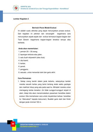 PPPPTK IPA
Direktorat Jenderal Guru dan Tenaga Kependidikan - Kemdikbud
KEGIATAN PEMBELAJARAN 3: EVOLUSI
KELOMPOK KOMPETENSI D
88
Lembar Kegiatan 2
Bermain Peran Model Evolusi
Ini adalah suatu aktivitas yang dapat menunjukkan proses evolusi.
Dari kegiatan ini pikirkan dan rancanglah bagaimana cara
menunjukkan aspek-aspek dari evolusi termasuk bagian-bagian dari
Teori Darwin: bagaimana bagian-bagian tersebut serupa atau
berbeda.
Anda akan memerlukan:
1. pemain 20 – 30 orang;
2. lapangan terbuka atau jalan;
3. satu buah stopwatch (atau dua);
4. clip board;
5. kertas;
6. pensil;
7. penggaris;
8. sesuatu untuk menandai start dan garis akhir.
Cara Permainan
1. Setiap orang berdiri dalam jarak tertentu, selanjutnya berilah
mereka secarik kertas yang berisi tentang skala waktu geologis
dan makhluk hidup yang ada pada saat itu. Mintalah mereka untuk
memegang kertas tersebut. (Ini tidak sungguh-sungguh terjadi di
alam, tetapi kita akan mensimulasikan pewarisan hereditas dalam
evolusi. Kita memerlukan cara untuk meyakinkan bahwa hereditas
itu “diteruskan" kepada keturunan). Buatlah garis start dan finish
dengan jarak minimal 100 m.
 