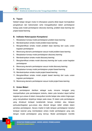 PPPPTK IPA
Direktorat Jenderal Guru dan Tenaga Kependidikan - Kemdikbud
KEGIATAN PEMBELAJARAN : MODEL-MODEL PEMBELAJARAN
KELOMPOK KOMPETENSI D
6
A. Tujuan
Setelah belajar dengan modul ini diharapkan peserta diklat dapat meningkatkan
pengetahuan dan keterampilan serta mengaplikasikan dalam pembelajaran
biologi pada model pembelajaran discovery learning, problem base learning dan
project based learning.
B. Indikator Ketercapaian Kompetensi
1. Menjelaskan konsep model pembelajaran problem base learning
2. Mendeskripsikan sintaks model problem base learning
3. Mengidentifikasi sintaks model problem base learning dari suatu uraian
kegiatan pembelajaran
4. Merancang skenario pembelajaran sesuai model problem base learning
5. Menjelaskan konsep model pembelajaran discovery learning
6. Mendeskripsikan sintaks model discovery learning
7. Mengidentifikasi sintaks model discovery learning dari suatu uraian kegiatan
pembelajaran
8. Merancang skenario pembelajaran sesuai model discovery learning
9. Menjelaskan konsep model pembelajaran project based learning
10. Mendeskripsikan sintaks model project based learning
11. Mengidentifikasi sintaks model project based learning dari suatu uraian
kegiatan pembelajaran
12. Merancang skenario pembelajaran sesuai model project base learning
C. Uraian Materi
Model pembelajaran diartikan sebagai suatu rencana mengajar yang
memperlihatkan pola pembelajaran tertentu, dalam pola tersebut dapat terlihat
kegiatan guru-siswa di dalam mewujudkan kondisi belajar atau sistem lingkungan
yang menyebabkan terjadinya belajar pada siswa. Di dalam pola pembelajaran
yang dimaksud terdapat karakteristik berupa rentetan atau tahapan
perbuatan/kegiatan guru-siswa atau dikenal dengan istilah sintaks dalam
peristiwa pembelajaran. Secara implisit di balik tahapan pembelajaran tersebut
terdapat rasional yang membedakan antara model pembelajaran yang satu
dengan model pembelajaran yang lainnya. Model pembelajaran memiliki
 