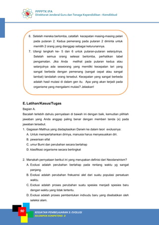PPPPTK IPA
Direktorat Jenderal Guru dan Tenaga Kependidikan - Kemdikbud
KEGIATAN PEMBELAJARAN 3: EVOLUSI
KELOMPOK KOMPETENSI D
90
E.Latihan/Kasus/Tugas
Bagian A.
Bacalah terlebih dahulu pernyataan di bawah ini dengan baik, kemudian pilihlah
jawaban yang Anda anggap paling benar dengan memberi tanda (x) pada
jawaban tersebut.
1. Gagasan Malthus yang diadaptasikan Darwin ke dalam teori evolusinya:
A. Untuk mempertahankan dirinya, manusia harus menyesuaikan diri.
B. pewarisan sifat
C. umur Bumi dan perubahan secara bertahap
D. klasifikasi organisme secara bertingkat
2. Manakah pernyataan berikut ini yang merupakan definisi dari Neodarwinism?
A. Evolusi adalah perubahan bertahap pada rentang waktu yg sangat
panjang.
B. Evolusi adalah perubahan frekuensi alel dari suatu populasi persatuan
waktu.
C. Evolusi adalah proses perubahan suatu spesies menjadi spesies baru
dengan waktu yang tidak tertentu.
D. Evolusi adalah proses pembentukan indivudu baru yang disebabkan oleh
seleksi alam.
6. Setelah mereka berlomba, catatlah kecepatan masing-masing pelari
pada putaran 2. Kedua pemenang pada putaran 2 diminta untuk
memilih 2 orang yang dianggap sebagai keturunannya.
7. Ulangi langkah ke- 5 dan 6 untuk putaran-putaran selanjutnya.
Setelah semua orang selesai berlomba, perhatikan tabel
pengamatan. Jika Anda melihat pada putaran kedua atau
selanjutnya ada seseorang yang memiliki kecepatan lari yang
sangat berbeda dengan pemenang (sangat cepat atau sangat
lambat) tandailah orang tersebut. Kecepatan yang sangat berbeda
adalah hasil mutasi di dalam gen itu. Apa yang akan terjadi pada
organisme yang mengalami mutasi? Jelaskan!
 