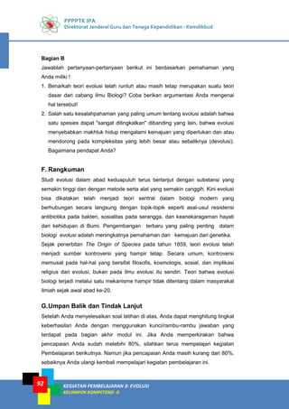 PPPPTK IPA
Direktorat Jenderal Guru dan Tenaga Kependidikan - Kemdikbud
KEGIATAN PEMBELAJARAN 3: EVOLUSI
KELOMPOK KOMPETENSI D
92
Bagian B
Jawablah pertanyaan-pertanyaan berikut ini berdasarkan pemahaman yang
Anda miliki !
1. Benarkah teori evolusi telah runtuh atau masih tetap merupakan suatu teori
dasar dari cabang ilmu Biologi? Coba berikan argumentasi Anda mengenai
hal tersebut!
2. Salah satu kesalahpahaman yang paling umum tentang evolusi adalah bahwa
satu spesies dapat "sangat ditingkatkan" dibanding yang lain, bahwa evolusi
menyebabkan makhluk hidup mengalami kemajuan yang diperlukan dan atau
mendorong pada kompleksitas yang lebih besar atau sebaliknya (devolusi).
Bagaimana pendapat Anda?
F. Rangkuman
Studi evolusi dalam abad keduapuluh terus berlanjut dengan substansi yang
semakin tinggi dan dengan metode serta alat yang semakin canggih. Kini evolusi
bisa dikatakan telah menjadi teori sentral dalam biologi modern yang
berhubungan secara langsung dengan topik-topik seperti asal-usul resistensi
antibiotika pada bakteri, sosialitas pada serangga, dan keanekaragaman hayati
dari kehidupan di Bumi. Pengembangan terbaru yang paling penting dalam
biologi evolusi adalah meningkatnya pemahaman dan kemajuan dari genetika.
Sejak penerbitan The Origin of Species pada tahun 1859, teori evolusi telah
menjadi sumber kontroversi yang hampir tetap. Secara umum, kontroversi
memusat pada hal-hal yang bersifat filosofis, kosmologis, sosial, dan implikasi
religius dari evolusi, bukan pada ilmu evolusi itu sendiri. Teori bahwa evolusi
biologi terjadi melalui satu mekanisme hampir tidak ditentang dalam masyarakat
ilmiah sejak awal abad ke-20.
G.Umpan Balik dan Tindak Lanjut
Setelah Anda menyelesaikan soal latihan di atas, Anda dapat menghitung tingkat
keberhasilan Anda dengan menggunakan kunci/rambu-rambu jawaban yang
terdapat pada bagian akhir modul ini. Jika Anda memperkirakan bahwa
pencapaian Anda sudah melebihi 80%, silahkan terus mempelajari kegiatan
Pembelajaran berikutnya. Namun jika pencapaian Anda masih kurang dari 80%,
sebaiknya Anda ulangi kembali mempelajari kegiatan pembelajaran ini.
 