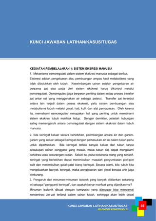 KUNCI JAWABAN LATIHAN/KASUS/TUGAS
KELOMPOK KOMPETENSI D
93
KEGIATAN PEMBELAJARAN 1: SISTEM EKSRESI MANUSIA
1. Mekanisme osmoregulasi dalam sistem ekskresi manusia sebagai berikut.
Ekskresi adalah pengeluaran atau pembuangan ampas hasil metabolisme yang
tidak dibutuhkan oleh tubuh. Keseimbangan cairan setelah pengeluaran air
bersama zat sisa pada oleh sistem ekskresi harus dikontrol melalui
osmoregulasi. Osmoregulasi juga berperan penting dalam setiap proses transfer
zat antar sel yang menggunakan air sebagai pelarut. Transfer zat tersebut
antara lain terjadi dalam proses ekskresi, yaitu sistem pembuangan sisa
metabolisme tubuh melalui ginjal, hati, kulit dan alat pernapasan. Oleh karena
itu, memahami osmoregulasi merupakan hal yang penting untuk memahami
sistem ekskresi tubuh makhluk hidup. Dengan demikian, jelaslah hubungan
saling memengaruhi antara osmoregulasi dengan sistem ekskresi dalam tubuh
manusia.
2. Bila keringat keluar secara berlebihan, perimbangan antara air dan garam-
garam yang keluar sebagai keringat dengan pemasukan air ke dalam tubuh perlu
untuk diperhatikan. Bila keringat terlalu banyak keluar dari tubuh tanpa
kecukupan cairan pengganti yang masuk, maka tubuh kita dapat mengalami
dehidrasi atau kekurangan cairan. Selain itu, pada beberapa orang yang sensitif,
keringat yang berlebihan dapat menimbulkan masalah penyumbatan pori-pori
kulit dan menimbulkan gatal-gatal biang keringat. Secara alami, bila tubuh kita
mengeluarkan banyak keringat, maka pengeluaran dari ginjal berupa urin juga
berkurang.
3. Pengaruh dari minuman-minuman isotonik yang banyak diiklankan sekarang
ini sebagai “pengganti keringat”, dan apakah benar manfaat yang dijanjikannya?
Minuman isotonik dibuat dengan komposisi yang dianggap bisa menyamai
konsentrasi zat-zat terlarut dalam cairan tubuh, sehingga akan lebih cepat
KUNCI JAWABAN LATIHAN/KASUS/TUGAS
 