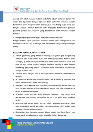 PPPPTK IPA
Direktorat Jenderal Guru dan Tenaga Kependidikan - Kemdikbud
KUNCI JAWABAN LATIHAN/KASUS/TUGAS
KELOMPOK KOMPETENSI D
94
diserap oleh tubuh. Larutan isotonik sederhana adalah oralit dan cairan infus
dasar. Bila digunakan dengan tepat dan tidak berlebihan, minuman isotonik
bermanfaat cepat mengembalikan cairan tubuh yang hilang akibat diare atau
banyak keringat. Namun demikian perlu diwaspadai bahan-bahan pemanis,
pewarna, perasa dan pengawet yang ditambahkan dalam minuman isotonik
tersebut.
4. Mengapa paru-paru disebut juga menjalankan fungsi ekskresi?
Fungsi ekskresi organ paru-paru manusia adalah ketika mengeluarkan gas
karbondioksida dan uap air sebagai sisa metabolisme penguraian gula menjadi
energi.
KEGIATAN PEMBELAJARAN 2: ENZIM
a. Jumlah gelembung yang dihasilkan menunjukkan jumlah gas oksigen yang
dihasilkan dari reaksi antara H2O2 dan enzim peroksidase. Kondisi terlalu
asam (H2O), terlalu basa (ada NaOH), dan terlalu panas membuat enzim tidak
bisa bekerja secara optimal. Dengan demikian tabung A akan memiliki
gelembung gas paling banyak. Tuliskanlah hasil pengamatan Saudara apa
adanya di kertas kerja.
b. Jawaban sama dengan poin a. bara api menjadi indikator keberadaan gas
oksigen.
c. HCl membuat kondisi reaksi menjadi asam, NaOH membuat jadi basa, dan
panas membuat suhu reaksi menjadi tinggi.
d. Hati perlu dibuat ekstrak agar diperoleh jumlah sel enzim peroksidase yang
lebih banyak disebabkan luas permukaan sel-sel hati yang mengeluarkan
enzim tersebut semakin besar.
e. Di dalam organ hati dan wortel terdapat kandunga yang tinggi enzim
peroksidase yang menjadi penetralisisr racun tubuh, yaitu asam peroksida
(H2O2).
f. Akan merusak sel-sel tubuh, jaringan tubuh, sehingga organ-organ tubuh
akan mengalami banyak kerusakan. Jika organ-organ tubuh sudah rusak,
maka yang timbul adalah penyakit.
g. Kesimpulan akan berkaitan dengan kinerja enzim, dan faktor-faktor yang
berpengaruh terhadap kinerja enzim seperti kondisi pH dan panas.
 