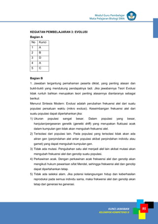 LISTRIK untuk SMP
KUNCI JAWABAN
KELOMPOK KOMPETENSI D
Modul Guru Pembelajar
Mata Pelajaran Biologi SMA
95
KEGIATAN PEMBELAJARAN 3: EVOLUSI
Bagian A
No Kunci
1 A
2 B
3 D
4 A
5 C
Bagian B
1. Jawaban tergantung pemahaman peserta diklat, yang penting alasan dan
bukti-bukti yang mendukung pendapatnya tadi. Jika jawabannya Teori Evolusi
tidak runtuh bahkan merupakan teori penting alasannya diantaranya sebagai
berikut:
Menurut Sintesis Modern: Evolusi adalah perubahan frekuensi alel dari suatu
populasi persatuan waktu (mikro evolusi). Keseimbangan frekuensi alel dari
suatu populasi dapat dipertahankan jika:
1) Ukuran populasi sangat besar. Dalam populasi yang besar,
hanjutan/pergeseran genetik (genetic drift) yang merupakan fluktuasi acak
dalam kumpulan gen tidak akan mengubah frekuensi alel.
2) Terisolasi dari populasi lain. Pada populasi yang terisolasi tidak akan ada
aliran gen (perpindahan alel antar populasi akibat perpindahan individu atau
gamet) yang dapat mengubah kumpulan gen.
3) Tidak ada mutasi. Pengubahan satu alel menjadi alel lain akibat mutasi akan
mengubah frekuensi alel dan genotip suatu populasi.
4) Perkawinan acak. Dengan perkawinan acak frekwensi alel dan genotip akan
mengikuti hukum pewarisan sifat Mendel, sehingga frekwensi alel dan genotip
dapat dipertahankan tetap.
5) Tidak ada seleksi alam. Jika potensi kelangsungan hidup dan keberhasilan
reproduksi pada semua individu sama, maka frekwensi alel dan genotip akan
tetap dari generasi ke generasi.
 