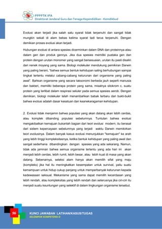 PPPPTK IPA
Direktorat Jenderal Guru dan Tenaga Kependidikan - Kemdikbud
KUNCI JAWABAN LATIHAN/KASUS/TUGAS
KELOMPOK KOMPETENSI D
96
Evolusi akan terjadi jika salah satu syarat tidak terpenuhi dan sangat tidak
mungkin sekali di alam bebas kelima syarat tadi terus terpenuhi. Dengan
demikian proses evolusi akan terjadi.
Hubungan evolusi di antara spesies dicerminkan dalam DNA dan proteinnya atau
dalam gen dan produk gennya. Jika dua spesies memiliki pustaka gen dan
protein dengan urutan monomer yang sangat bersesuaian, urutan itu pasti disalin
dari nenek moyang yang sama. Biologi molekuler mendukung pemikiran Darwin
yang paling berani, “bahwa semua bentuk kehidupan saling berhubungan sampai
tingkat tertentu melalui cabang-cabang keturunan dari organisme yang paling
awal”. Bahkan organisme yang secara taksonomi berbeda jauh seperti manusia
dan bakteri, memiliki beberapa protein yang sama, misalnya sitokrom c, suatu
protein yang terlibat dalam respirasi seluler pada semua spesies aerob. Dengan
demikian, biologi molekuler telah menambahkan babak terbaru dari bukti-bukti
bahwa evolusi adalah dasar kesatuan dan keanekaragaman kehidupan.
2. Evolusi tidak menjamin bahwa populasi yang akan datang akan lebih cerdas,
atau komplek dibanding populasi sebelumnya. Tuntutan bahwa evolusi
mengakibatkan kemajuan bukanlah bagian dari teori evolusi modern; itu berasal
dari sistem kepercayaan sebelumnya yang terjadi waktu Darwin memikirkan
teori evolusinya. Dalam banyak kasus evolusi menunjukkan "kemajuan" ke arah
yang lebih tinggi kompleksitasnya, ketika bentuk kehidupan yang paling awal dan
sangat sederhana dibandingkan dengan spesies yang ada sekarang. Namun,
tidak ada jaminan bahwa semua organisme tertentu yang ada hari ini akan
menjadi lebih cerdas, lebih rumit, lebih besar, atau lebih kuat di masa yang akan
datang. Sebenarnya, seleksi alam hanya akan memilih sifat yang maju
(kompleks) jika hal itu meningkatkan kesempatan untuk survival, yaitu suatu
kemampuan untuk hidup cukup panjang untuk memperbanyak keturunan kepada
kedewasaan seksual. Mekanisme yang sama dapat memilih kecerdasan yang
lebih rendah, atau kompleksitas yang lebih rendah dan seterusnya jika ciri-ciri itu
menjadi suatu keuntungan yang selektif di dalam lingkungan organisme tersebut.
 