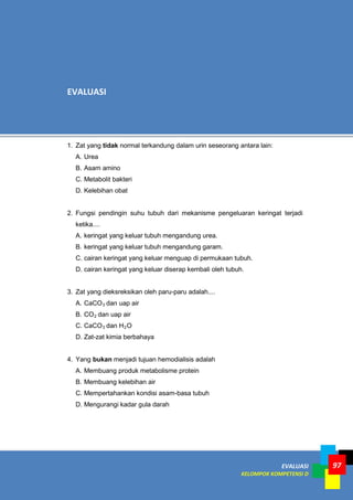 97EVALUASI
KELOMPOK KOMPETENSI D
97
1. Zat yang tidak normal terkandung dalam urin seseorang antara lain:
A. Urea
B. Asam amino
C. Metabolit bakteri
D. Kelebihan obat
2. Fungsi pendingin suhu tubuh dari mekanisme pengeluaran keringat terjadi
ketika....
A. keringat yang keluar tubuh mengandung urea.
B. keringat yang keluar tubuh mengandung garam.
C. cairan keringat yang keluar menguap di permukaan tubuh.
D. cairan keringat yang keluar diserap kembali oleh tubuh.
3. Zat yang dieksreksikan oleh paru-paru adalah....
A. CaCO3 dan uap air
B. CO2 dan uap air
C. CaCO3 dan H2O
D. Zat-zat kimia berbahaya
4. Yang bukan menjadi tujuan hemodialisis adalah
A. Membuang produk metabolisme protein
B. Membuang kelebihan air
C. Mempertahankan kondisi asam-basa tubuh
D. Mengurangi kadar gula darah
EVALUASI
 