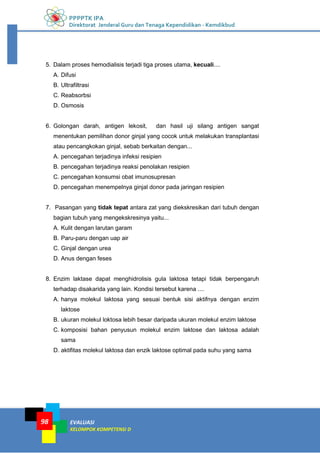 PPPPTK IPA
Direktorat Jenderal Guru dan Tenaga Kependidikan - Kemdikbud
EVALUASI
KELOMPOK KOMPETENSI D
98
5. Dalam proses hemodialisis terjadi tiga proses utama, kecuali....
A. Difusi
B. Ultrafiltrasi
C. Reabsorbsi
D. Osmosis
6. Golongan darah, antigen lekosit, dan hasil uji silang antigen sangat
menentukan pemilihan donor ginjal yang cocok untuk melakukan transplantasi
atau pencangkokan ginjal, sebab berkaitan dengan...
A. pencegahan terjadinya infeksi resipien
B. pencegahan terjadinya reaksi penolakan resipien
C. pencegahan konsumsi obat imunosupresan
D. pencegahan menempelnya ginjal donor pada jaringan resipien
7. Pasangan yang tidak tepat antara zat yang diekskresikan dari tubuh dengan
bagian tubuh yang mengekskresinya yaitu...
A. Kulit dengan larutan garam
B. Paru-paru dengan uap air
C. Ginjal dengan urea
D. Anus dengan feses
8. Enzim laktase dapat menghidrolisis gula laktosa tetapi tidak berpengaruh
terhadap disakarida yang lain. Kondisi tersebut karena ....
A. hanya molekul laktosa yang sesuai bentuk sisi aktifnya dengan enzim
laktose
B. ukuran molekul loktosa lebih besar daripada ukuran molekul enzim laktose
C. komposisi bahan penyusun molekul enzim laktose dan laktosa adalah
sama
D. aktifitas molekul laktosa dan enzik laktose optimal pada suhu yang sama
 