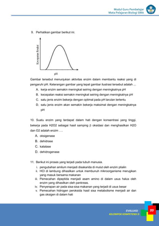 LISTRIK untuk SMP
EVALUASI
KELOMPOK KOMPETENSI D
Modul Guru Pembelajar
Mata Pelajaran Biologi SMA
99
9. Perhatikan gambar berikut ini.
Gambar tersebut menunjukan aktivitas enzim dalam membantu reaksi yang di
pengaruhi pH. Keterangan gambar yang tepat gambar ilustrasi tersebut adalah ...
A. kerja enzim semakin meningkat seiring dengan meningkatnya pH
B. kecepatan reaksi semakin meningkat seiring dengan meningkatnya pH
C. satu jenis enzim bekerja dengan optimal pada pH larutan tertentu
D. satu jenis enzim akan semakin bekerja maksimal dengan meningkatnya
pH
10. Suatu enzim yang terdapat dalam hati dengan konsentrasi yang tinggi,
bekerja pada H2O2 sebagai hasil samping β oksidasi dan menghasilkan H2O
dan O2 adalah enzim ….
A. oksigenase
B. dehidrase
C. katalase
D. dehidrogenase
11. Berikut ini proses yang terjadi pada tubuh manusia.
i. pengubahan amilum menjadi disakarida di mulut oleh enzim ptialin
ii. HCl di lambung dihasilkan untuk membunuh mikroorganisme merugikan
yang masuk bersama makanan
iii. Pemecahan dipeptida menjadi asam amino di dalam usus halus oleh
enzim yang dihasilkan oleh pankreas.
iv. Penyerapan air pada sisa-sisa makanan yang terjadi di usus besar
v. Pemecahan hidrogen peroksida hasil sisa metabolisme menjadi air dan
gas oksigen di dalam hati
 