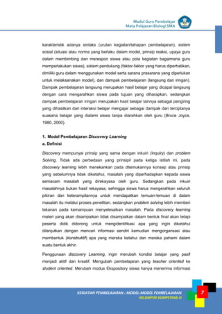 LISTRIK untuk SMP
KEGIATAN PEMBELAJARAN : MODEL-MODEL PEMBELAJARAN
KELOMPOK KOMPETENSI D
Modul Guru Pembelajar
Mata Pelajaran Biologi SMA
7
karakteristik adanya sintaks (urutan kegiatan/tahapan pembelajaran), sistem
sosial (situasi atau norma yang berlaku dalam model, prinsip reaksi, upaya guru
dalam membimbing dan merespon siswa atau pola kegiatan bagaimana guru
memperlakukan siswa), sistem pendukung (faktor-faktor yang harus diperhatikan,
dimiliki guru dalam menggunakan model serta sarana prasarana yang diperlukan
untuk melaksanakan model), dan dampak pembelajaran (langsung dan iringan).
Dampak pembelajaran langsung merupakan hasil belajar yang dicapai langsung
dengan cara mengarahkan siswa pada tujuan yang diharapkan, sedangkan
dampak pembelajaran iringan merupakan hasil belajar lainnya sebagai pengiring
yang dihasilkan dari interaksi belajar mengajar sebagai dampak dari terciptanya
suasana belajar yang dialami siswa tanpa diarahkan oleh guru (Bruce Joyce,
1980, 2000).
1. Model Pembelajaran Discovery Learning
a. Definisi
Discovery mempunyai prinsip yang sama dengan inkuiri (inquiry) dan problem
Solving. Tidak ada perbedaan yang prinsipil pada ketiga istilah ini, pada
discovery learning lebih menekankan pada ditemukannya konsep atau prinsip
yang sebelumnya tidak diketahui, masalah yang diperhadapkan kepada siswa
semacam masalah yang direkayasa oleh guru. Sedangkan pada inkuiri
masalahnya bukan hasil rekayasa, sehingga siswa harus mengerahkan seluruh
pikiran dan keterampilannya untuk mendapatkan temuan-temuan di dalam
masalah itu melalui proses penelitian, sedangkan problem solving lebih memberi
tekanan pada kemampuan menyelesaikan masalah. Pada discovery learning
materi yang akan disampaikan tidak disampaikan dalam bentuk final akan tetapi
peserta didik didorong untuk mengidentifikasi apa yang ingin diketahui
dilanjutkan dengan mencari informasi sendiri kemudian mengorgansasi atau
membentuk (konstruktif) apa yang mereka ketahui dan mereka pahami dalam
suatu bentuk akhir.
Penggunaan discovery Learning, ingin merubah kondisi belajar yang pasif
menjadi aktif dan kreatif. Mengubah pembelajaran yang teacher oriented ke
student oriented. Merubah modus Ekspository siswa hanya menerima informasi
 
