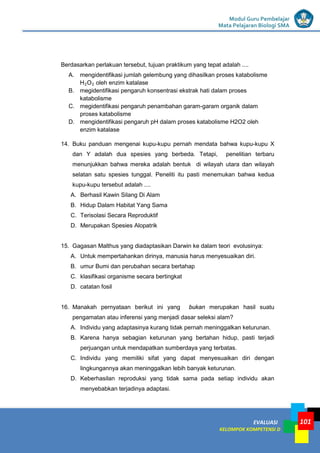 LISTRIK untuk SMP
EVALUASI
KELOMPOK KOMPETENSI D
Modul Guru Pembelajar
Mata Pelajaran Biologi SMA
101
Berdasarkan perlakuan tersebut, tujuan praktikum yang tepat adalah ....
A. mengidentifikasi jumlah gelembung yang dihasilkan proses katabolisme
H2O2 oleh enzim katalase
B. megidentifikasi pengaruh konsentrasi ekstrak hati dalam proses
katabolisme
C. megidentifikasi pengaruh penambahan garam-garam organik dalam
proses katabolisme
D. mengidentifikasi pengaruh pH dalam proses katabolisme H2O2 oleh
enzim katalase
14. Buku panduan mengenai kupu-kupu pernah mendata bahwa kupu-kupu X
dan Y adalah dua spesies yang berbeda. Tetapi, penelitian terbaru
menunjukkan bahwa mereka adalah bentuk di wilayah utara dan wilayah
selatan satu spesies tunggal. Peneliti itu pasti menemukan bahwa kedua
kupu-kupu tersebut adalah ....
A. Berhasil Kawin Silang Di Alam
B. Hidup Dalam Habitat Yang Sama
C. Terisolasi Secara Reproduktif
D. Merupakan Spesies Alopatrik
15. Gagasan Malthus yang diadaptasikan Darwin ke dalam teori evolusinya:
A. Untuk mempertahankan dirinya, manusia harus menyesuaikan diri.
B. umur Bumi dan perubahan secara bertahap
C. klasifikasi organisme secara bertingkat
D. catatan fosil
16. Manakah pernyataan berikut ini yang bukan merupakan hasil suatu
pengamatan atau inferensi yang menjadi dasar seleksi alam?
A. Individu yang adaptasinya kurang tidak pernah meninggalkan keturunan.
B. Karena hanya sebagian keturunan yang bertahan hidup, pasti terjadi
perjuangan untuk mendapatkan sumberdaya yang terbatas.
C. Individu yang memiliki sifat yang dapat menyesuaikan diri dengan
lingkungannya akan meninggalkan lebih banyak keturunan.
D. Keberhasilan reproduksi yang tidak sama pada setiap individu akan
menyebabkan terjadinya adaptasi.
 