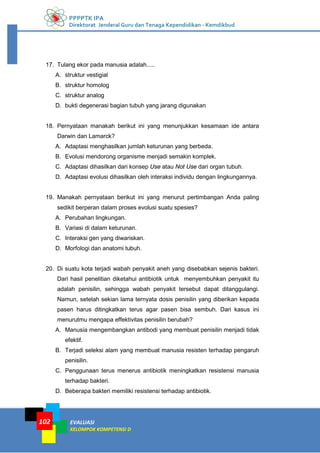 PPPPTK IPA
Direktorat Jenderal Guru dan Tenaga Kependidikan - Kemdikbud
EVALUASI
KELOMPOK KOMPETENSI D
102
17. Tulang ekor pada manusia adalah.....
A. struktur vestigial
B. struktur homolog
C. struktur analog
D. bukti degenerasi bagian tubuh yang jarang digunakan
18. Pernyataan manakah berikut ini yang menunjukkan kesamaan ide antara
Darwin dan Lamarck?
A. Adaptasi menghasilkan jumlah keturunan yang berbeda.
B. Evolusi mendorong organisme menjadi semakin komplek.
C. Adaptasi dihasilkan dari konsep Use atau Not Use dari organ tubuh.
D. Adaptasi evolusi dihasilkan oleh interaksi individu dengan lingkungannya.
19. Manakah pernyataan berikut ini yang menurut pertimbangan Anda paling
sedikit berperan dalam proses evolusi suatu spesies?
A. Perubahan lingkungan.
B. Variasi di dalam keturunan.
C. Interaksi gen yang diwariskan.
D. Morfologi dan anatomi tubuh.
20. Di suatu kota terjadi wabah penyakit aneh yang disebabkan sejenis bakteri.
Dari hasil penelitian diketahui antibiotik untuk menyembuhkan penyakit itu
adalah penisilin, sehingga wabah penyakit tersebut dapat ditanggulangi.
Namun, setelah sekian lama ternyata dosis penisilin yang diberikan kepada
pasen harus ditingkatkan terus agar pasen bisa sembuh. Dari kasus ini
menurutmu mengapa effektivitas penisilin berubah?
A. Manusia mengembangkan antibodi yang membuat penisilin menjadi tidak
efektif.
B. Terjadi seleksi alam yang membuat manusia resisten terhadap pengaruh
penisilin.
C. Penggunaan terus menerus antibiotik meningkatkan resistensi manusia
terhadap bakteri.
D. Beberapa bakteri memiliki resistensi terhadap antibiotik.
 