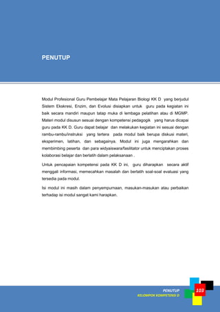 PENUTUP
KELOMPOK KOMPETENSI D
103
Modul Profesional Guru Pembelajar Mata Pelajaran Biologi KK D yang berjudul
Sistem Ekskresi, Enzim, dan Evolusi disiapkan untuk guru pada kegiatan ini
baik secara mandiri maupun tatap muka di lembaga pelatihan atau di MGMP.
Materi modul disusun sesuai dengan kompetensi pedagogik yang harus dicapai
guru pada KK D. Guru dapat belajar dan melakukan kegiatan ini sesuai dengan
rambu-rambu/instruksi yang tertera pada modul baik berupa diskusi materi,
eksperimen, latihan, dan sebagainya. Modul ini juga mengarahkan dan
membimbing peserta dan para widyaiswara/fasilitator untuk menciptakan proses
kolaborasi belajar dan berlatih dalam pelaksanaan .
Untuk pencapaian kompetensi pada KK D ini, guru diharapkan secara aktif
menggali informasi, memecahkan masalah dan berlatih soal-soal evaluasi yang
tersedia pada modul.
Isi modul ini masih dalam penyempurnaan, masukan-masukan atau perbaikan
terhadap isi modul sangat kami harapkan.
PENUTUP
 