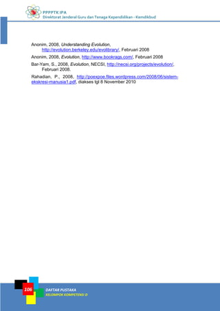 PPPPTK IPA
Direktorat Jenderal Guru dan Tenaga Kependidikan - Kemdikbud
DAFTAR PUSTAKA
KELOMPOK KOMPETENSI D
106
Anonim, 2008, Understanding Evolution,
http://evolution.berkeley.edu/evolibrary/, Februari 2008
Anonim, 2008, Evolution, http://www.bookrags.com/, Februari 2008
Bar-Yam, S., 2008, Evolution, NECSI, http://necsi.org/projects/evolution/,
Februari 2008.
Rahadian, P., 2008, http://poexpoe.files.wordpress.com/2008/06/sistem-
ekskresi-manusia1.pdf, diakses tgl 8 November 2010
 