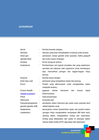 GLOSARIUM
KELOMPOK KOMPETENSI D
117
Aerob : Kondisi tersedia oksigen.
Aktivator : Sesuatu yang bisa menyebabkan mulainya suatu proses.
Aliran gen
(genetic flow)
: pertukaran variasi genetik antar populasi, ketika geografi
dan kultur bukan rintangan.
Amilase : Enzim pengurai amilum.
Anabolisme : Pembentukan zat organik kompleks dari yang sederhana,
asimilasi zat makanan oleh organisme untuk membangun
atau memulihkan jaringan dan bagian-bagian hidup
lainnya.
Anaerob : Kondisi tanpa oksigen.
Arteri atau nadi : pembuluh yang mengalirkan darah dari jantung.
Enzim : Protein yang dikhususkan untuk mengkatalisis reaksi
metabolik tertentu.
Evolusi theistik
(theistic evolution)
: gagasan bahwa keimanan dan evolusi dapat
diharmoniskan.
Filtrat : hasil penyaringan.
Gene pool : kumpulan gen
Hanjutan/pergeseran
genetik (genetic drift)
: perubahan dalam frekuensi gen pada suatu populasi kecil
akibat kejadian acak.
Katabolisme
(catabolism)
: pemecahan nutrien (karbohidrat, lipida, dan protein) dalam
jaringan hidup menghasilkan senyawaan BM lebih kecil,
penting dalam menghasilkan energi dan biosintesis.
Energi yang dibebaskan dari reaksi ini disimpan dalam
bentuk ikatan fosfat (ATP) digunakan bila diperlukan
GLOSARIUM
 