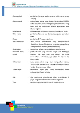 PPPPTK IPA
Direktorat Jenderal Guru dan Tenaga Kependidikan - Kemdikbud
GLOSARIUM
KELOMPOK KOMPETENSI D
118
Makro evolusi : perubahan bertahap pada rentang waktu yang sangat
panjang
Makromolekul : molekul yang sangat besar dengan berat molekul 10.000.
dalton atau lebih, merupakan gabungan dari molekul yang
lebih kecil dan mendukung adanya keragaman pada
struktur organik.
Metabolisme : proses kimiawi yang terjadi dalam tubuh makhkluk hidup.
Mikro evolusi : perubahan frekuensi alel dari suatu populasi persatuan
waktu.
Mutasi : perubahan DNA suatu organisme.
Neo-Darwinisme : teori evolusi komprehensif yang menggabungkan
Darwinisme dengan Mendelisme yang selanjutnya dikenal
sebagai sintesis modern (modern synthesis).
Organ tubuh : sekelompok jaringan yang melakukan fungsi tertentu.
Pembuluh darah
kapiler
: pembuluh darah yang berukuran sangat kecil, dindingnya
tersusun dari satu atau dua lapisan sel untuk
memudahkan keluar-masuknya zat-zat dari maupun ke
dalam darah.
Seleksi alam : suatu proses alami yang akan menghasilkan individu
yang survive atau kelompok terbaik yang sesuai dengan
kondisi di mana mereka hidup.
Sistem organ : sekelompok organ yang saling bekerjasama dalam
melaksanakan fungsi tertentu.
Urin : sisa metabolisme tubuh berupa cairan yang diproses di
ginjal, yang dikeluarkan melalui sistem urogenital.
Vena : pembuluh yang mengalirkan darah menuju jantung.
 