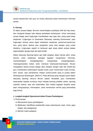 PPPPTK IPA
Direktorat Jenderal Guru dan Tenaga Kependidikan - Kemdikbud
KEGIATAN PEMBELAJARAN : MODEL-MODEL PEMBELAJARAN
KELOMPOK KOMPETENSI D
8
secara keseluruhan dari guru ke modus discovery siswa menemukan informasi
sendiri.
b. Konsep
Di dalam proses belajar, Brunner mementingkan partisipasi aktif dari tiap siswa,
dan mengenal dengan baik adanya perbedaan kemampuan. Untuk menunjang
proses belajar perlu lingkungan memfasilitasi rasa ingin tahu siswa pada tahap
eksplorasi. Lingkungan ini dinamakan Discovery Learning Environment, yaitu
lingkungan dimana siswa dapat melakukan eksplorasi, penemuan-penemuan
baru yang belum dikenal atau pengertian yang mirip dengan yang sudah
diketahui. Lingkungan seperti ini bertujuan agar siswa dalam proses belajar
dapat berjalan dengan baik dan lebih kreatif.
Dalam discovery learning bahan ajar tidak disajikan dalam bentuk akhir, siswa
dituntut untuk melakukan berbagai kegiatan menghimpun informasi,
membandingkan, mengkategorikan, menganalisis, mengintegrasikan,
mereorganisasikan bahan serta membuat kesimpulan-kesimpulan. Bruner
mengatakan bahwa proses belajar akan berjalan dengan baik dan kreatif jika
guru memberikan kesempatan kepada siswa untuk menemukan suatu konsep,
teori, aturan, atau pemahaman melalui contoh-contoh yang ia jumpai dalam
kehidupannya (Budiningsih, 2005:41). Pada akhirnya yang menjadi tujuan dalam
discovery learning menurut Bruner adalah hendaklah guru memberikan
kesempatan kepada muridnya untuk menjadi seorang problem solver, seorang
scientist, historin, atau ahli matematika. Dan melalui kegiatan tersebut siswa
akan menguasainya, menerapkan, serta menemukan hal-hal yang bermanfaat
bagi dirinya.
c. Langkah-langkah Operasional dalam Proses Pembelajaran
1) Perencanaan
a) Menentukan tujuan pembelajaran
b) Melakukan identifikasi karakteristik siswa (kemampuan awal, minat, gaya
belajar, dan sebagainya)
c) Memilih materi pelajaran
 