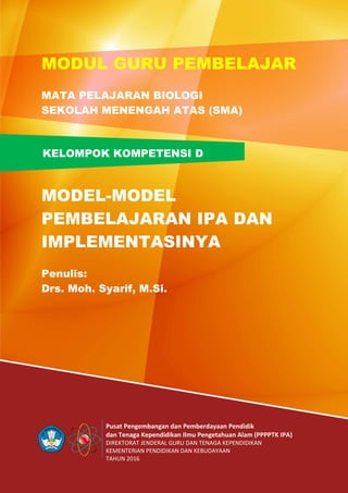 Pusat Pengembangan dan Pemberdayaan Pendidik
dan Tenaga Kependidikan Ilmu Pengetahuan Alam (PPPPTK IPA)
DIREKTORAT JENDERAL GURU DAN TENAGA KEPENDIDIKAN
KEMENTERIAN PENDIDIKAN DAN KEBUDAYAAN
TAHUN 2016
KELOMPOK KOMPETENSI D
MODUL GURU PEMBELAJAR
MATA PELAJARAN BIOLOGI
SEKOLAH MENENGAH ATAS (SMA)
MODEL-MODEL
PEMBELAJARAN IPA DAN
IMPLEMENTASINYA
Penulis:
Drs. Moh. Syarif, M.Si.
 