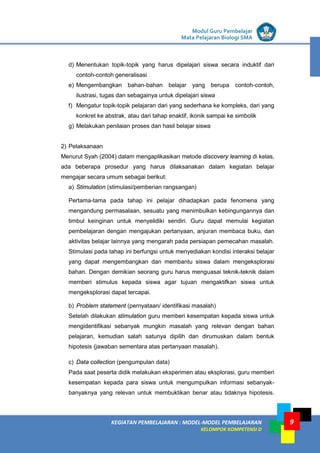 LISTRIK untuk SMP
KEGIATAN PEMBELAJARAN : MODEL-MODEL PEMBELAJARAN
KELOMPOK KOMPETENSI D
Modul Guru Pembelajar
Mata Pelajaran Biologi SMA
9
d) Menentukan topik-topik yang harus dipelajari siswa secara induktif dari
contoh-contoh generalisasi
e) Mengembangkan bahan-bahan belajar yang berupa contoh-contoh,
ilustrasi, tugas dan sebagainya untuk dipelajari siswa
f) Mengatur topik-topik pelajaran dari yang sederhana ke kompleks, dari yang
konkret ke abstrak, atau dari tahap enaktif, ikonik sampai ke simbolik
g) Melakukan penilaian proses dan hasil belajar siswa
2) Pelaksanaan
Menurut Syah (2004) dalam mengaplikasikan metode discovery learning di kelas,
ada beberapa prosedur yang harus dilaksanakan dalam kegiatan belajar
mengajar secara umum sebagai berikut:
a) Stimulation (stimulasi/pemberian rangsangan)
Pertama-tama pada tahap ini pelajar dihadapkan pada fenomena yang
mengandung permasalaan, sesuatu yang menimbulkan kebingungannya dan
timbul keinginan untuk menyelidiki sendiri. Guru dapat memulai kegiatan
pembelajaran dengan mengajukan pertanyaan, anjuran membaca buku, dan
aktivitas belajar lainnya yang mengarah pada persiapan pemecahan masalah.
Stimulasi pada tahap ini berfungsi untuk menyediakan kondisi interaksi belajar
yang dapat mengembangkan dan membantu siswa dalam mengeksplorasi
bahan. Dengan demikian seorang guru harus menguasai teknik-teknik dalam
memberi stimulus kepada siswa agar tujuan mengaktifkan siswa untuk
mengeksplorasi dapat tercapai.
b) Problem statement (pernyataan/ identifikasi masalah)
Setelah dilakukan stimulation guru memberi kesempatan kepada siswa untuk
mengidentifikasi sebanyak mungkin masalah yang relevan dengan bahan
pelajaran, kemudian salah satunya dipilih dan dirumuskan dalam bentuk
hipotesis (jawaban sementara atas pertanyaan masalah).
c) Data collection (pengumpulan data)
Pada saat peserta didik melakukan eksperimen atau eksplorasi, guru memberi
kesempatan kepada para siswa untuk mengumpulkan informasi sebanyak-
banyaknya yang relevan untuk membuktikan benar atau tidaknya hipotesis.
 