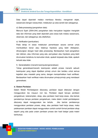 PPPPTK IPA
Direktorat Jenderal Guru dan Tenaga Kependidikan - Kemdikbud
KEGIATAN PEMBELAJARAN : MODEL-MODEL PEMBELAJARAN
KELOMPOK KOMPETENSI D
10
Data dapat diperoleh melalui membaca literatur, mengamati objek,
wawancara dengan narasumber, melakukan uji coba sendiri dan sebagainya.
d) Data processing (pengolahan data)
Menurut Syah (2004:244) pengolahan data merupakan kegiatan mengolah
data dan informasi yang telah diperoleh para siswa baik melalui wawancara,
observasi, dan sebagainya, lalu ditafsirkan.
e) Verification (pembuktian)
Pada tahap ini siswa melakukan pemeriksaan secara cermat untuk
membuktikan benar atau tidaknya hipotesis yang telah ditetapkan,
dihubungkan dengan hasil data processing. Berdasarkan hasil pengolahan
dan tafsiran, atau informasi yang ada, pernyataan atau hipotesis yang telah
dirumuskan terdahulu itu kemudian dicek, apakah terjawab atau tidak, apakah
terbukti atau tidak.
f) Generalization (menarik kesimpulan/generalisasi)
Tahap generalisasi/menarik kesimpulan adalah proses menarik sebuah
kesimpulan yang dapat dijadikan prinsip umum dan berlaku untuk semua
kejadian atau masalah yang sama, dengan memperhatikan hasil verifikasi.
Berdasarkan hasil verifikasi maka dirumuskan prinsip-prinsip yang mendasari
generalisasi.
d. Sistem Penilaian
Dalam Model Pembelajaran discovery, penilaian dapat dilakukan dengan
menggunakan tes maupun non tes. Penilaian dapat berupa penilaian
pengetahuan, keterampilan, sikap, atau penilaian hasil kerja siswa. Jika bentuk
penialainnya berupa penilaian pengetahuan, maka dalam model pembelajaran
discovery dapat menggunakan tes tertulis. Jika bentuk penilaiannya
menggunakan penilaian proses, sikap, atau penilaian hasil kerja siswa, maka
pelaksanaan penilaian dapat menggunakan contoh-contoh format penilaian sikap
seperti yang ada pada uraian penilaian proses dan hasil belajar pada materi
berikutnya.
 