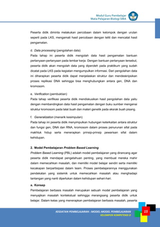 LISTRIK untuk SMP
KEGIATAN PEMBELAJARAN : MODEL-MODEL PEMBELAJARAN
KELOMPOK KOMPETENSI D
Modul Guru Pembelajar
Mata Pelajaran Biologi SMA
15
Peserta didik diminta melakukan percobaan dalam kelompok dengan urutan
seperti pada LKS, mengamati hasil percobaan dengan teliti dan mencatat hasil
pengamatan.
d. Data processing (pengolahan data)
Pada tahap ini peserta didik mengolah data hasil pengamatan bantuan
pertanyaan-pertanyaan pada lembar kerja. Dengan bantuan pertanyaan tersebut,
peserta didik akan mengolah data yang diperoleh pada praktikum yang sudah
dicatat pada LKS pada kegiatan mengumpulkan informasi. Dari pengolahan data
ini diharapkan peserta didik dapat menjelaskan struktur dan mendeskripsikan
proses replikasi DNA sehingga bisa menghubungkan antara gen, DNA dan
kromosom.
e. Verification (pembuktian)
Pada tahap verifikasi peserta didik mendiskusikan hasil pengolahan data yaitu
dengan membandingkan data hasil pengamatan dengan buku sumber mengenai
struktur kromosom pada lalat buah dan materi genetik pada eksrak buah pisang.
f. Generalization (menarik kesimpulan)
Pada tahap ini peserta didik menyimpulkan hubungan keterkaitan antara struktur
dan fungsi gen, DNA dan RNA, kromosom dalam proses penurunan sifat pada
makhluk hidup serta menerapkan prinsip-prinsip pewarisan sifat dalam
kehidupan.
2. Model Pembelajaran Problem Based Learning
Problem Based Learning (PBL) adalah model pembelajaran yang dirancang agar
peserta didik mendapat pengetahuan penting, yang membuat mereka mahir
dalam memecahkan masalah, dan memiliki model belajar sendiri serta memiliki
kecakapan berpartisipasi dalam team. Proses pembelajarannya menggunakan
pendekatan yang sistemik untuk memecahkan masalah atau menghadapi
tantangan yang nanti diperlukan dalam kehidupan sehari-hari.
a. Konsep
Pembelajaran berbasis masalah merupakan sebuah model pembelajaran yang
menyajikan masalah kontekstual sehingga merangsang peserta didik untuk
belajar. Dalam kelas yang menerapkan pembelajaran berbasis masalah, peserta
 