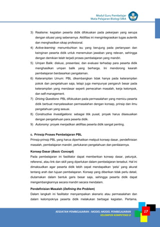 LISTRIK untuk SMP
KEGIATAN PEMBELAJARAN : MODEL-MODEL PEMBELAJARAN
KELOMPOK KOMPETENSI D
Modul Guru Pembelajar
Mata Pelajaran Biologi SMA
17
3) Realisme: kegiatan peserta didik difokuskan pada pekerjaan yang serupa
dengan situasi yang sebenarnya. Aktifitas ini mengintegrasikan tugas autentik
dan menghasilkan sikap profesional.
4) Active-learning: menumbuhkan isu yang berujung pada pertanyaan dan
keinginan peserta didik untuk menemukan jawaban yang relevan, sehingga
dengan demikian telah terjadi proses pembelajaran yang mandiri.
5) Umpan Balik: diskusi, presentasi, dan evaluasi terhadap para peserta didik
menghasilkan umpan balik yang berharga. Ini mendorong kearah
pembelajaran berdasarkan pengalaman.
6) Keterampilan Umum: PBL dikembangkan tidak hanya pada keterampilan
pokok dan pengetahuan saja, tetapi juga mempunyai pengaruh besar pada
keterampilan yang mendasar seperti pemecahan masalah, kerja kelompok,
dan self-management.
7) Driving Questions: PBL difokuskan pada permasalahan yang memicu peserta
didik berbuat menyelesaikan permasalahan dengan konsep, prinsip dan ilmu
pengetahuan yang sesuai.
8) Constructive Investigations: sebagai titik pusat, proyek harus disesuaikan
dengan pengetahuan para peserta didik.
9) Autonomy: proyek menjadikan aktifitas peserta didik sangat penting.
c. Prinsip Proses Pembelajaran PBL
Prinsip-prinsip PBL yang harus diperhatikan meliputi konsep dasar, pendefinisian
masalah, pembelajaran mandiri, pertukaran pengetahuan dan penilaiannya.
Konsep Dasar (Basic Concept)
Pada pembelajaran ini fasilitator dapat memberikan konsep dasar, petunjuk,
referensi, atau link dan skill yang diperlukan dalam pembelajaran tersebut. Hal ini
dimaksudkan agar peserta didik lebih cepat mendapatkan ‘peta’ yang akurat
tentang arah dan tujuan pembelajaran. Konsep yang diberikan tidak perlu detail,
diutamakan dalam bentuk garis besar saja, sehingga peserta didik dapat
mengembangkannya secara mandiri secara mendalam.
Pendefinisian Masalah (Defining the Problem)
Dalam langkah ini fasilitator menyampaikan skenario atau permasalahan dan
dalam kelompoknya peserta didik melakukan berbagai kegiatan. Pertama,
 