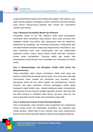 PPPPTK IPA
Direktorat Jenderal Guru dan Tenaga Kependidikan - Kemdikbud
KEGIATAN PEMBELAJARAN : MODEL-MODEL PEMBELAJARAN
KELOMPOK KOMPETENSI D
20
sangat membutuhkan kerjasama dan sharing antar anggota. Oleh sebab itu, guru
dapat memulai kegiatan pembelajaran dengan membentuk kelompok-kelompok
siswa dimana masing-masing kelompok akan memilih dan memecahkan
masalah yang berbeda.
Fase 3: Membantu Penyelidikan Mandiri dan Kelompok
Penyelidikan adalah inti dari PBL. Meskipun setiap situasi permasalahan
memerlukan teknik penyelidikan yang berbeda, namun pada umumnya tentu
melibatkan karakter yang identik, yakni pengumpulan data dan eksperimen,
berhipotesis dan penjelasan, dan memberikan pemecahan. Pengumpulan data
dan eksperimentasi merupakan aspek yang sangat penting. Pada tahap ini, guru
harus mendorong siswa untuk mengumpulkan data dan melaksanakan
eksperimen (mental maupun aktual) sampai mereka betul-betul memahami
dimensi situasi permasalahan. Tujuannya adalah agar peserta didik
mengumpulkan cukup informasi untuk menciptakan dan membangun ide mereka
sendiri.
Fase 4: Mengembangkan dan Menyajikan Artefak (Hasil Karya) dan
Mempamerkannya
Tahap penyelidikan diikuti dengan menciptakan artefak (hasil karya) dan
pameran. Artefak lebih dari sekedar laporan tertulis, namun bisa suatu video tape
(menunjukkan situasi masalah dan pemecahan yang diusulkan), model
(perwujudan secara fisik dari situasi masalah dan pemecahannya), program
komputer, dan sajian multimedia. Tentunya kecanggihan artefak sangat
dipengaruhi tingkat berpikir siswa. Langkah selanjutnya adalah mempamerkan
hasil karyanya dan guru berperan sebagai organisator pameran. Akan lebih baik
jika dalam pemeran ini melibatkan siswa lainnya, guru-guru, orang tua, dan
lainnya yang dapat menjadi “penilai” atau memberikan umpan balik.
Fase 5: Analisis dan Evaluasi Proses Pemecahan Masalah
Fase ini dimaksudkan untuk membantu siswa menganalisis dan mengevaluasi
proses mereka sendiri dan keterampilan penyelidikan dan intelektual yang
mereka gunakan. Selama fase ini guru meminta siswa untuk merekonstruksi
pemikiran dan aktivitas yang telah dilakukan selama proses kegiatan belajarnya.
 