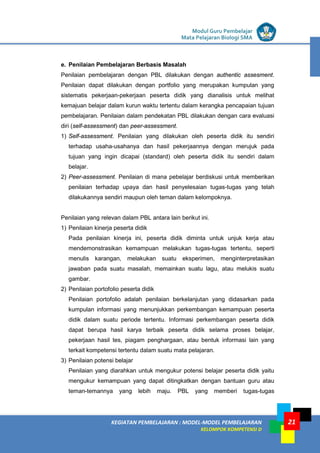 LISTRIK untuk SMP
KEGIATAN PEMBELAJARAN : MODEL-MODEL PEMBELAJARAN
KELOMPOK KOMPETENSI D
Modul Guru Pembelajar
Mata Pelajaran Biologi SMA
21
e. Penilaian Pembelajaran Berbasis Masalah
Penilaian pembelajaran dengan PBL dilakukan dengan authentic assesment.
Penilaian dapat dilakukan dengan portfolio yang merupakan kumpulan yang
sistematis pekerjaan-pekerjaan peserta didik yang dianalisis untuk melihat
kemajuan belajar dalam kurun waktu tertentu dalam kerangka pencapaian tujuan
pembelajaran. Penilaian dalam pendekatan PBL dilakukan dengan cara evaluasi
diri (self-assessment) dan peer-assessment.
1) Self-assessment. Penilaian yang dilakukan oleh peserta didik itu sendiri
terhadap usaha-usahanya dan hasil pekerjaannya dengan merujuk pada
tujuan yang ingin dicapai (standard) oleh peserta didik itu sendiri dalam
belajar.
2) Peer-assessment. Penilaian di mana pebelajar berdiskusi untuk memberikan
penilaian terhadap upaya dan hasil penyelesaian tugas-tugas yang telah
dilakukannya sendiri maupun oleh teman dalam kelompoknya.
Penilaian yang relevan dalam PBL antara lain berikut ini.
1) Penilaian kinerja peserta didik
Pada penilaian kinerja ini, peserta didik diminta untuk unjuk kerja atau
mendemonstrasikan kemampuan melakukan tugas-tugas tertentu, seperti
menulis karangan, melakukan suatu eksperimen, menginterpretasikan
jawaban pada suatu masalah, memainkan suatu lagu, atau melukis suatu
gambar.
2) Penilaian portofolio peserta didik
Penilaian portofolio adalah penilaian berkelanjutan yang didasarkan pada
kumpulan informasi yang menunjukkan perkembangan kemampuan peserta
didik dalam suatu periode tertentu. Informasi perkembangan peserta didik
dapat berupa hasil karya terbaik peserta didik selama proses belajar,
pekerjaan hasil tes, piagam penghargaan, atau bentuk informasi lain yang
terkait kompetensi tertentu dalam suatu mata pelajaran.
3) Penilaian potensi belajar
Penilaian yang diarahkan untuk mengukur potensi belajar peserta didik yaitu
mengukur kemampuan yang dapat ditingkatkan dengan bantuan guru atau
teman-temannya yang lebih maju. PBL yang memberi tugas-tugas
 