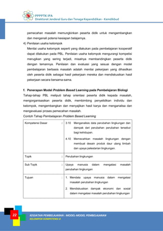 PPPPTK IPA
Direktorat Jenderal Guru dan Tenaga Kependidikan - Kemdikbud
KEGIATAN PEMBELAJARAN : MODEL-MODEL PEMBELAJARAN
KELOMPOK KOMPETENSI D
22
pemecahan masalah memungkinkan peserta didik untuk mengembangkan
dan mengenali potensi kesiapan belajarnya.
4) Penilaian usaha kelompok
Menilai usaha kelompok seperti yang dlakukan pada pembelajaran kooperatif
dapat dilakukan pada PBL. Penilaian usaha kelompok mengurangi kompetisi
merugikan yang sering terjadi, misalnya membandingkan peserta didik
dengan temannya. Penilaian dan evaluasi yang sesuai dengan model
pembelajaran berbasis masalah adalah menilai pekerjaan yang dihasilkan
oleh peserta didik sebagai hasil pekerjaan mereka dan mendiskusikan hasil
pekerjaan secara bersama-sama.
f. Penerapan Model Problem Based Learning pada Pembelajaran Biologi
Tahap-tahap PBL meliputi tahap orientasi peserta didik kepada masalah,
mengorganisasikan peserta didik, membimbing penyelidikan individu dan
kelompok, mengembangkan dan menyajikan hasil karya dan menganalisa dan
mengevaluasi proses pemecahan masalah.
Contoh Tahap Pembelajaran Problem Based Learning
Kompetensi Dasar : 3.10 Menganalisis data perubahan lingkungan dan
dampak dari perubahan perubahan tersebut
bagi kehidupan.
4.10 Memecahkan masalah lingkungan dengan
membuat desain produk daur ulang limbah
dan upaya pelestarian lingkungan.
Topik : Perubahan lingkungan
Sub Topik : Upaya manusia dalam mengatasi masalah
perubahan lingkungan
Tujuan : 1. Mendata upaya manusia dalam mengatasi
masalah perubahan lingkungan
2. Mendiskusikan dampak ekonomi dan sosial
dalam mengatasi masalah perubahan lingkungan
 