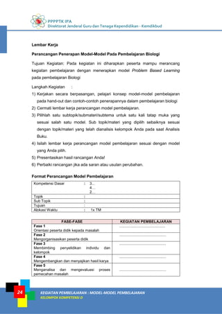 PPPPTK IPA
Direktorat Jenderal Guru dan Tenaga Kependidikan - Kemdikbud
KEGIATAN PEMBELAJARAN : MODEL-MODEL PEMBELAJARAN
KELOMPOK KOMPETENSI D
24
Lembar Kerja
Perancangan Penerapan Model-Model Pada Pembelajaran Biologi
Tujuan Kegiatan: Pada kegiatan ini diharapkan peserta mampu merancang
kegiatan pembelajaran dengan menerapkan model Problem Based Learning
pada pembelajaran Biologi
Langkah Kegiatan :
1) Kerjakan secara berpasangan, pelajari konsep model-model pembelajaran
pada hand-out dan contoh-contoh penerapannya dalam pembelajaran biologi
2) Cermati lembar kerja perancangan model pembelajaran.
3) Pilihlah satu subtopik/submateri/subtema untuk satu kali tatap muka yang
sesuai salah satu model. Sub topik/materi yang dipilih sebaiknya sesuai
dengan topik/materi yang telah dianalisis kelompok Anda pada saat Analisis
Buku.
4) Isilah lembar kerja perancangan model pembelajaran sesuai dengan model
yang Anda pilih.
5) Presentasikan hasil rancangan Anda!
6) Perbaiki rancangan jika ada saran atau usulan perubahan.
Format Perancangan Model Pembelajaran
Kompetensi Dasar : 3...
4…
2…
Topik :
Sub Topik :
Tujuan :
Alokasi Waktu : 1x TM
FASE-FASE KEGIATAN PEMBELAJARAN
Fase 1
Orientasi peserta didik kepada masalah
............................................
Fase 2
Mengorganisasikan peserta didik
.............................................
Fase 3
Membimbing penyelidikan individu dan
kelompok
.............................................
Fase 4
Mengembangkan dan menyajikan hasil karya
.............................................
Fase 5
Menganalisa dan mengevaluasi proses
pemecahan masalah
.............................................
 