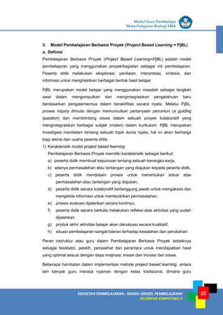 LISTRIK untuk SMP
KEGIATAN PEMBELAJARAN : MODEL-MODEL PEMBELAJARAN
KELOMPOK KOMPETENSI D
Modul Guru Pembelajar
Mata Pelajaran Biologi SMA
25
3. Model Pembelajaran Berbasis Proyek (Project Based Learning = PjBL)
a. Definisi
Pembelajaran Berbasis Proyek (Project Based Learning=PjBL) adalah model
pembelajaran yang menggunakan proyek/kegiatan sebagai inti pembelajaran.
Peserta didik melakukan eksplorasi, penilaian, interpretasi, sintesis, dan
informasi untuk menghasilkan berbagai bentuk hasil belajar.
PjBL merupakan model belajar yang menggunakan masalah sebagai langkah
awal dalam mengumpulkan dan mengintegrasikan pengetahuan baru
berdasarkan pengalamannya dalam beraktifitas secara nyata. Melalui PjBL,
proses inquiry dimulai dengan memunculkan pertanyaan penuntun (a guiding
question) dan membimbing siswa dalam sebuah proyek kolaboratif yang
mengintegrasikan berbagai subjek (materi) dalam kurikulum. PjBL merupakan
investigasi mendalam tentang sebuah topik dunia nyata, hal ini akan berharga
bagi atensi dan usaha peserta didik.
1) Karakteristik model project based learning
Pembelajaran Berbasis Proyek memiliki karakteristik sebagai berikut:
a) peserta didik membuat keputusan tentang sebuah kerangka kerja,
b) adanya permasalahan atau tantangan yang diajukan kepada peserta didik,
c) peserta didik mendesain proses untuk menentukan solusi atas
permasalahan atau tantangan yang diajukan,
d) peserta didik secara kolaboratif bertanggung jawab untuk mengakses dan
mengelola informasi untuk memecahkan permasalahan,
e) proses evaluasi dijalankan secara kontinyu,
f) peserta didik secara berkala melakukan refleksi atas aktivitas yang sudah
dijalankan,
g) produk akhir aktivitas belajar akan dievaluasi secara kualitatif,
h) situasi pembelajaran sangat toleran terhadap kesalahan dan perubahan
Peran instruktur atau guru dalam Pembelajaran Berbasis Proyek sebaiknya
sebagai fasilitator, pelatih, penasehat dan perantara untuk mendapatkan hasil
yang optimal sesuai dengan daya imajinasi, kreasi dan inovasi dari siswa.
Beberapa hambatan dalam implementasi metode project based learning antara
lain banyak guru merasa nyaman dengan kelas tradisional, dimana guru
 